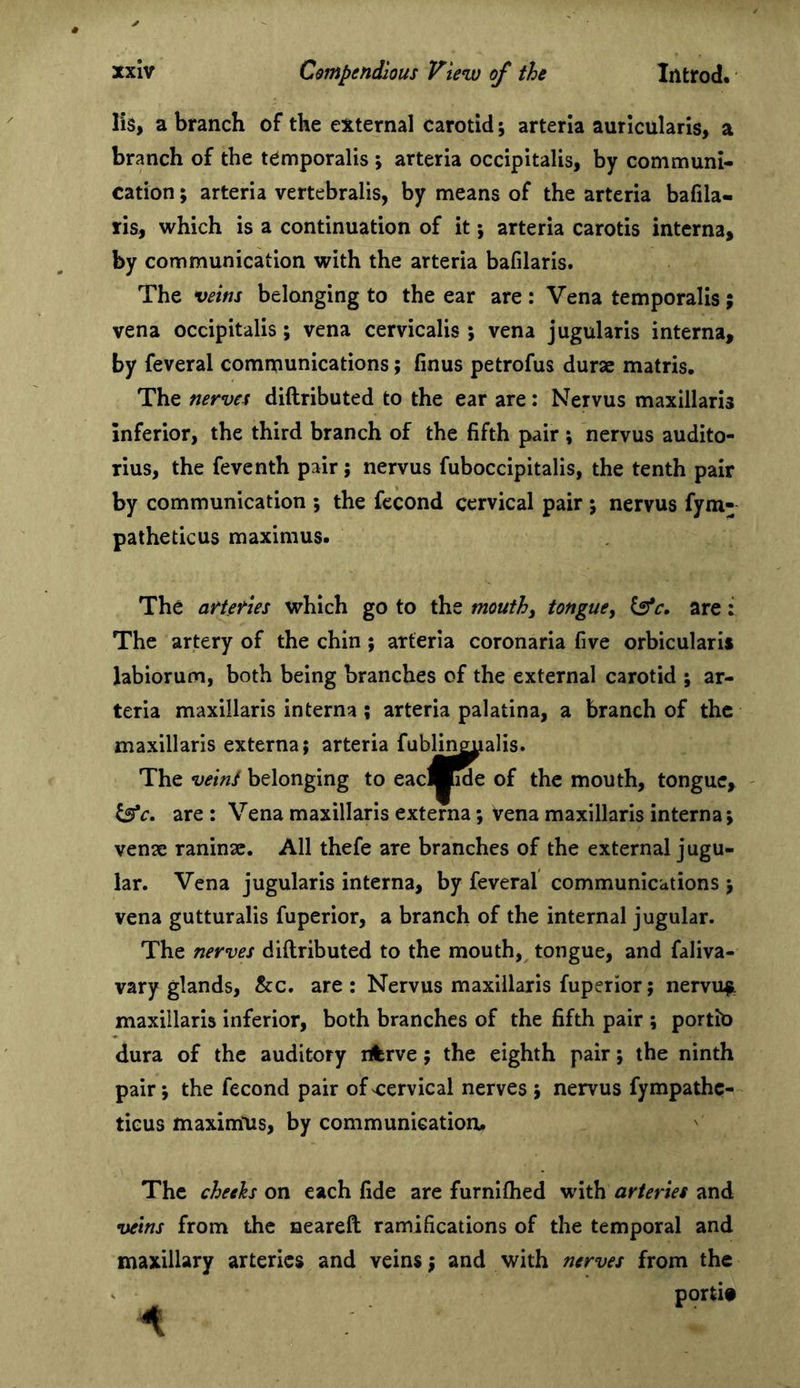 lis, a branch of the external carotid; arteria auricularis, a branch of the temporalis ; arteria occipitalis, by communi- cation ; arteria vertebralis, by means of the arteria bafila- ris, which is a continuation of it; arteria carotis interna, by communication with the arteria bafilaris. The veins belonging to the ear are : Vena temporalis; vena occipitalis; vena cervicalis ; vena jugularis interna, by feveral communications; finus petrofus durae matris. The nerves diftributed to the ear are; Nervus maxillaris inferior, the third branch of the fifth pair ; nervus audito- rius, the feventh pair; nervus fuboccipitalis, the tenth pair by communication ; the fecond cervical pair \ nervus fym- palheticus maximus. The arUties which go to the mouthy tongue, are: The artery of the chin; arteria coronaria five orbicularis labiorum, both being branches of the external carotid ; ar- teria maxillaris interna; arteria palatina, a branch of the maxillaris externa; arteria fublin||ualis. The veins belonging to eacMide of the mouth, tongue, ^c. are : Vena maxillaris externa; Vena maxillaris interna; venae raninse. All thefe are branches of the external jugu- lar. Vena jugularis interna, by feveral communications ; vena gutturalis fuperior, a branch of the internal jugular. The nerves diftributed to the mouth, tongue, and faliva- vary glands, &amp;c. are ; Nervus maxillaris fuperior; nervu^ maxillaris inferior, both branches of the fifth pair ; portio dura of the auditory rfcrve; the eighth pair; the ninth pair; the fecond pair of cervical nerves ; nervus fympathc- ticus maximlis, by communication# The cheeks on each fide are furnifhed with arteries and veins from the aeareft ramifications of the temporal and maxillary arteries and veins; and with nerves from the portit