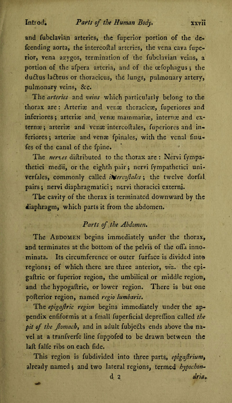 and fubclavian arteries, the fuperior portion of the dc- feending aorta, the intercoftal arteries, the vena cava fupe- rior, vena azygos, termination of the fubclavian veins, a portion of the afpera arteria, and of the oefophagus; the du£lus la£leus or thoracicus, the lungs, pulmonary artery, pulmonary veins, &amp;c. The arteries and veins v/hich particularly belong to the thorax are: Arterise and venae thcracicte, fuperiores and inferiores; arterise and vense marnmarise, internae and ex- ternse 5 arterise and vense intercoftales, fuperiores and in- feriores; arterise and vense fplnales, with the venal hnu- fes of the canal of the fpine. The neries diflributed to the thorax are : Nervi fympa- thetici medii, or the eighth pair; nervi fympathetici uni- verfales, commonly called iHercofales; the twelve dorfal, pairs; nervi diaphragmatic!; nervi thoracic! externi. The cavity of the thorax is terminated downward by the diaphragm, which parts it from the abdomen. Parts of the Abdomen, The Abdomen begins immediately under the thorax, and terminates at the bottom of the pelvis of the olTa inno- minata. Its circumference or outer furface is divided int® regions; of which there are three anterior, ws. the epi- gaftric or fuperior region, the umbilical,or middle region, ’ and the hypogaftric, or lower region. There is but one pofterior region, named regio lumbaris. The epigafric region begins immediately under the ap- pendix enfiformis at a fmall fuperficial deprelTion called the pit of the fomachf and in adult fubje^ls ends above the na- vel at a tranfverfe line fuppofed to be drawn between the laft falfe ribs on each fide. This region is fubdlvided into three parts, epigafrium^ already named 5 and two lateral regions, termed hypochon^ d 2 dria<,