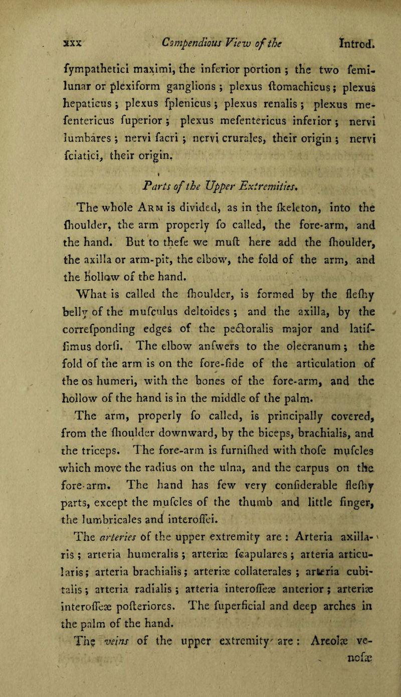 fympathetici maximl, the inferior portion ; the two femi- lunar or plexiform ganglions; plexus ftomachicus; plexus hepaticus ; plexus fplenicus ; plexus renalis ; plexus me- fentericus fuperior ; plexus mefentericus inferior ; nervi lumbares ; nervi facri ; nervi crurales, their origin ; nervi feiatici, their origin. Parts of the Upper Extremities, The whole Arm is divided, as in the fkeleton, into the fhoulder, the arm properly fo called, the fore-arm, and the hand. But to thefe we muft here add the fhoulder, the axilla or arm-pit, the elbow, the fold of the arm, and the hoilaw of the hand. What is called the fhoulder, is formed by the flefhy belly of the mufcnlus deltoides ; and the axilla, by the correfponding edges of the pecToralis major and latif- fimus dorli. The elbow anfwers to the ojecranum; the fold of the arm is on the fore-fide of the articulation of the os humeri, with the bones of the fore-arm, and the hollow of the hand is in the middle of the palm. The arm, properly fo called, is principally covered, from the flioulder downward, by the biceps, brachialis, and the triceps. The fore-arm is furniflied with thofe mufcles which move the radius on the ulna, and the carpus on the fore-arm. The hand has few very confiderable flefliy parts, except the mufcles of the thumb and little finger, the lumbricales and interofiei. The arteries of the upper extremity are : Arteria axilla-' ris ; arteria humeralis ; arteriae feapulares ; arteria articu- laris; arteria brachialis; arteriae collaterales ; arteria cubi- taiis; arteria radialis ; arteria interofieje anterior ; arterise interoflex pofleriores. The fuperficial and deep arches in the palm of the hand. The nseins of the upper extremity' are: Areolae ve- nefae