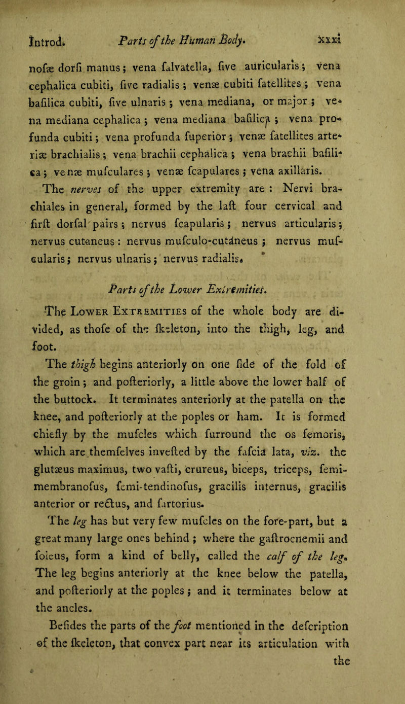 nofe dorfi manus; vena falvatclla, five auriculans; vena cephalica cubiti, five radialis ; venae cubiti fatellites ; vena baflica cubiti, five ulnaris ; vena mediana, or major ; ve* na mediana cephalica ; vena mediana bafilic^ ; vena pro- funda cubiti; vena profunda fuperior ; vense fatellites arte- riie brachialis ; vena brachii cephalica > vena brachii bafili* ca j vense mufculares j venae fcapulares j vena axillaris. The nerves of the upper extremity are : Nervi bra- chiales in general, formed by the laft four cervical and firft dorfal pairs ; nervus fcapularis ; nervus articularis; nervus cutaneus : nervus mufculo-cut^neus ; nervus muf- cularisj nervus ulnaris; nervus radialis* Parts of the Lower Extremities, *Thp Lower Extremities of the whole body are di- vided, as thofe of the fkeleton, into the thigh, leg, and foot. The thigh begins anteriorly on one fide of the fold of the groin; and pofteriorly, a little above the lower half of the buttock. It terminates anteriorly at the patella on the knee, and pofteriorly at the poples or ham. It is formed chiefly by the mufcles which furround the os femoris, which are themfelves Invefted by the fafcia lata, viz. the glutteus maximus, two vafti, crureus, biceps, triceps, femi- membranofus, femi-tendinofus, gracilis internus, gracilis anterior or redlus, and fartorius. The leg has but very few mufcles on the fore-part, but a great many large ones behind ; where the gaftrocnemii and foieus, form a kind of belly, called the caf of the leg* The leg begins anteriorly at the knee below the patella, and pofteriorly at the poples j and it terminates below at the ancles. Befides the parts of the foot mentioned In the defcrlptloii of the fkeleton, that convex part near its articulation with the
