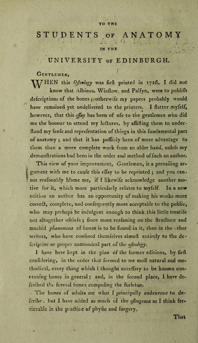 STUDENTS OF ANATOMY IN THE • ■ ■ UNIVERSITY OF EDINBURGH. Gentlemen, Y^^HEN this OJleology was firfl: printet^ in 1726, I did not know that Albinus. Winflow, and Palfyn, were to publifli defcriptions of the bones; otherwife my papers probably would have remained yet undelivered to the printers. I flatter myfelf, however, that this ejfay has been of ufe to the gentlemen who did me the honour to attend my kftures, by affifting them to under- fland my fenfeand reprefentation of things in this fundamental part of anatomy ; and that it has poflibly been of more advantage to them than a more complete work from an abler hand, unlefs my .demonftrations had been in the order and method offuch an author. This view of your improvement, Gentlemen, is a prevailing ar*» gurrient with me to caufe this effay to be reprinted ; and you can- not reafonably blame me, if I likewife acknowledge another mo- tive for it, vyhich more particularly relates to myfelf. In a new coition an author has an opportunity of making his works more corredl, complete, and confequently more acceptable to the public, who may perhaps be indulgent enough to think this little treatife not altogether ufelefs ; fince more reafoning on the ftruAure and morbid phatiomena of bones is to be found in it, than in the other writers, who have confined themfelves almod entirely to the de- feriptive or proper anatomical part of the ojleology. I have here kept in the plan of the former editions, by firfl confidering, in the order that feerned to me moft natural and me- thodical, every thing which i thought neceffary to be known con- cerning bones in general} and, in the fecond place, 1 have de- feribed the feveral bones compofing the fleeletqn. - The bones of aduUs are w’hat I principally endeavour to de- feribe, but I have added as much of the ojleogenea as I thlpk fer* viceable in the piadticc of phyfic and furgery. That