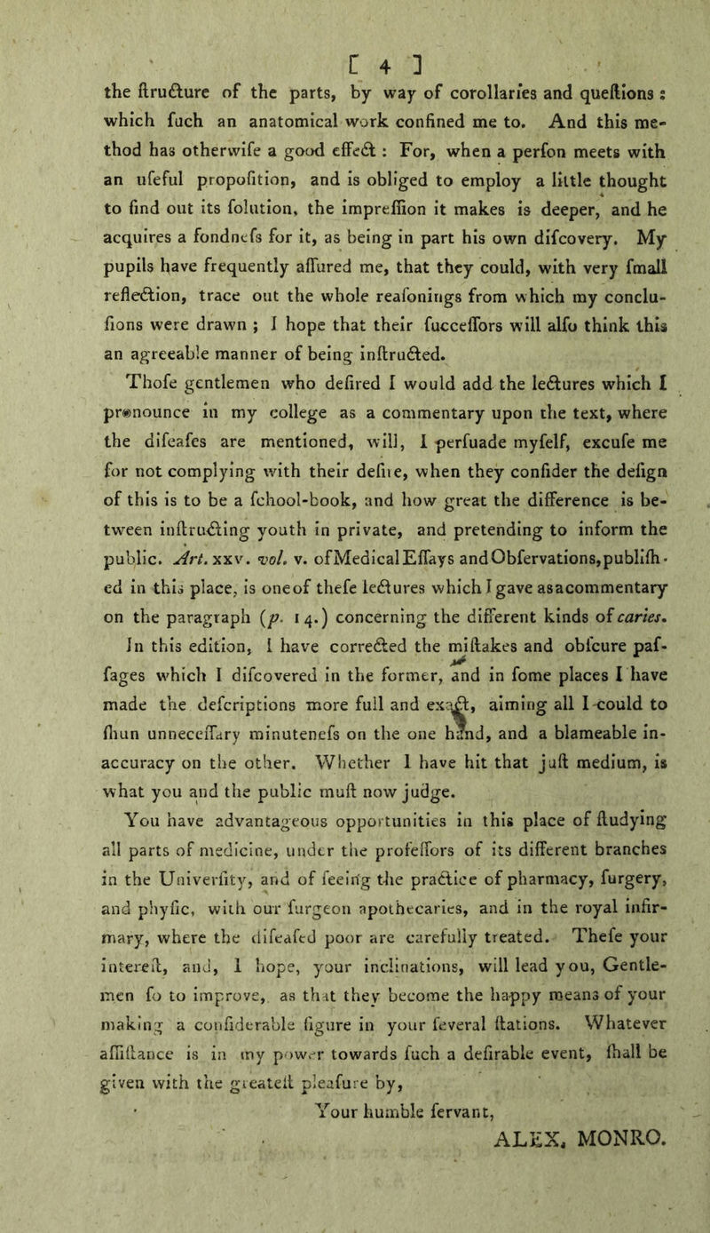 the ftrufture of the parts, by way of corollaries and queftions: which fuch an anatomical work confined me to. And this me- thod has othervvife a good effect; For, when a perfon meets with an ufeful propofition, and is obliged to employ a little thought to find out its foliition, the imprefiion it makes is deeper, and he acquires a fondncfs for it, as being in part his own difcovery. My pupils have frequently affured me, that they could, with very fmall refleftion, trace out the whole reafonings from which my conclu- fions were drawm ; J hope that their fucceffors will alfo think this an agreeable manner of being inftruded. Thofe gentlemen who defired I would add the ledfures which I pronounce in my college as a commentary upon the text, where the difeafes are mentioned, will, 1 perfuade myfelf, excufe me for not complying with their defiie, when they confider the defign of this is to be a fchool-book, and how great the difference is be- tween inftru<?ting youth in private, and pretending to inform the public. ^iV.xxv. t’o/. V. ofMedicalEffays andObfervations,publifh- ed in this place, is oneof thefe lectures which I gave asacommentary on the paragraph {p. 14.) concerning the different kinds oicarles. In this edition, I have corredled the mi flakes and obfcure paf- fages which I difcovered in the former, and in fome places I have made the defcriptions more full and ex?^, aiming all I-could to fliun unneceffary minutenefs on the one hand, and a blameable in- accuracy on the other. Whether 1 have hit that juft medium, is what you and the public muft now judge. You have advantageous opportunities in this place of ftudying all parts of medicine, under the profeffors of its different branches in the Univerfity, and of feein'g the practice of pharmacy, furgery, and phyfic, with our furgeon apothecaries, and in the royal infir- mary, where the difeafed poor are carefully treated. Thefe your intereft, and, 1 hope, your inclinations, will lead you. Gentle- men fo to improve, as that they become the happy means of your making a confiderable figure in your feveral ftations. Whatever afiiftance is in my pow-r towards fuch a defirable event, fhall be given with the gieateil pleafure by. Your humble fervant, ALEX, MONRO.