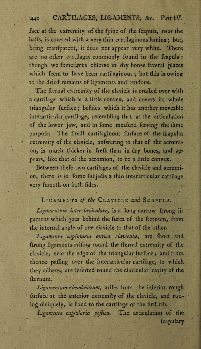 face at the extremity of the fpine of the fcapula, .near the bafis^ is covered with a very thin cartilaginous lamina; biit, being tranfparent, it docs not appear very white. There are no other cartilages commonly found in the fcapula; though we fometimfcs obferve in dry bones feveral places which feem to have been cartilaginous ; but this is owing to the dried remains of ligaments and tendons. The flernal extremity of the clavicle is crufted over with a cartilage which is a little convex, and covers its whole triangular furface *, befldes which it has another moveable Interarticular cartilage, refembling that at the articulation of the lower* jaw, and in fame meafure ferving the fame puipofe. The fmall cartilaginous furface of the fcapular extremity of the clavicle, anfwering'to that of the acromi- on, is, much thicker in frefli than in dry bones, and ap^ pears, like that of the acromion, to be a little convex. ■ Between thefe two cartilages of the clavicle and acromi- ort, there is in fome ftibjeds a thin interarticular cartilage very fmooth on both Tides. > Ligime^jts of the Clavicle and Scapula. Ligamentum mterclaviculare^ is a long narrow ftrong li- gament which goes behind the furca of the fternum, from the internal angle of one clavicle to that of the other. Ligamenta capfularia antlca claviculce^ are fliort and ftrong ligaments arifing round the fternal extremity of the clavicle, near the edge of the triangular furface; and from thence pafling over the interarticular cartilage, to which they adhere, are inferted round the clavicular cavity of the fternum. Ligamentum rhomhoideim^ arifes from the inferior rough furface at the anterior extremilty of the clavicle, and run- ing obliquely, is fixed to the cartilage of the fird rib. Ligamenta capfularia pojlica. The articulation of the fcapulary
