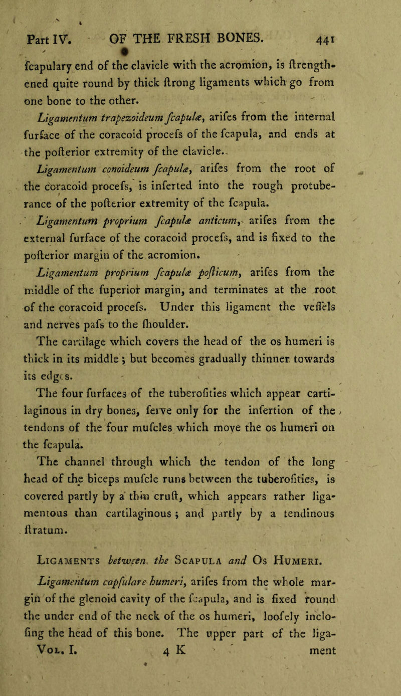 Part IV. • OF THE FRESH BONES. • fcapulary end of the clavicle with the acromion, is llrength* ened quite round by thick flrong ligaments which go from one bone to the other. - ^ Ligamentum trapezoideum fcapuUy arifes from the internal furface of the coracoid procefs of the fcapula, and ends at the pofterior extremity of the clavicle.- Ligamentum conoideum fcapula^ arifes from the root of the coracoid procefs, is inferted into the rough protube- rance of the pofterior extremity of the fcapula. Ligamentum proprmm fcapuU aniicumy arifes from the external furface of the coracoid procefs, and is fixed to the pofterior margin of the acromion. Ligamentum proprium fcapuU podicum^ arifes from the middle of the fuperiof margin, and terminates at the root of the coracoid procefs. Under this ligament the veflels and nerves pafs to the flioulder. The cartilage which covers the head of the os humeri is thick in its middle ; but becomes gradually thinner towards its edges. ' ^ The four furfaces of the tuberofities which appear carti- laginous in dry bones, feive only for the infertion of the / tendons of the four mufcles which move the os humeri on the fcapula. The channel through which the tendon of the long ' head of the biceps mufcle runs between the tuberofities, is covered partly by a thin cruft, which appears rather liga- mentous than cartilaginous ; and partly by a tendinous ftratum. Ligaments between, the Scapula and Os Humeri. Ligamentum capfulave humeri^ arifes from the whole mar- gin of the glenoid cavity of the fcapula, and is fixed found the under end of the neck of the os humeri, loofely inclo- fing the head of this bone. The upper part of the liga- VoL, I, 4 K ment