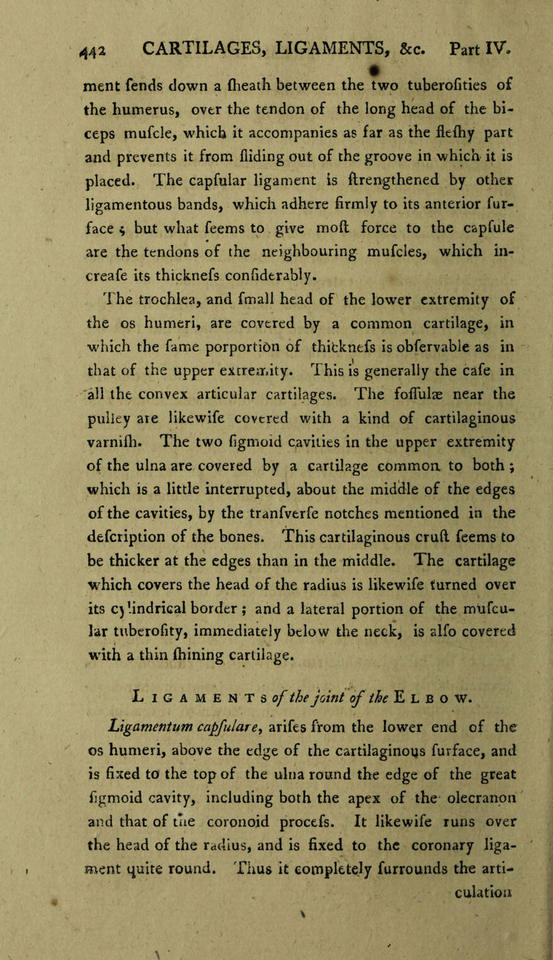 ment fends down a (heath between the two tuberofities of the humerus, over the tendon of the long head of the bi- ceps mufcle, which it accompanies as far as the flefhy part and prevents it from hiding out of the groove in which it is placed. The capfular ligament is ftrengthened by other ligamentous bands, which adhere firmly to its anterior fur- face ^ but what feems to give mod force to the capfule are the tendons of the neighbouring mufcles, which in- creafe its thicknefs confiderably. The trochlea, and fmall head of the lower extremity of the os humeri, are covered by a common cartilage, in which the fame porportion of thitknefs is obfervable as in that of the upper extremity. This is generally the cafe in 'all the convex articular cartilages. The foflulae near the pulley are likewife covered with a kind of cartilaginous varnifli. The two figmoid c,avities in the upper extremity of the ulna are covered by a cartilage common to both ; which is a little interrupted, about the midldle of the edges of the cavities, by the tranfverfe notches mentioned in the defeription of the bones. This cartilaginous cruft feems to be thicker at the edges than in the middle. The cartilage which covers the head of the radius is likewife turned over its C)lindriGal border ; and a lateral portion of the mufeu- lar tuberofity, immediately below the neck, is alfo covered w'ith a thin (hining cartilage. L I G A M E N T S c/* Join/ E L B o w. Ligamentum capfulararifes from the lower end of the os humeri, above the edge of the cartilaginous furface, and is fixed to the top of the ulna round the edge of the great figmoid cavity, including both the apex of the olecranon and that of the coronoid procefs. It likewife runs over the head of the radius, and is fixed to the coronary liga- ment quite round. Thus it completely furrounds the arti- culation