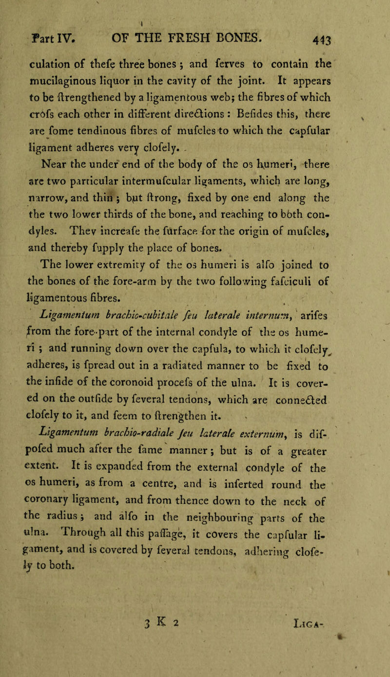 1 Part IV. OF THE FRESH BONES. 443 culation of thefe three bones ; and ferves to contain the mucilaginous liquor in the cavity of the joint. It appears to be flrengthened by a ligamentous web; the fibres of which crofs each other in different directions : Befides this, there are fome tendinous fibres of mufcles to which the capfular ligament adheres very clofely. , Near the under end of the body of the os l\umeri, there arc two particular intermufcular ligaments, which are long, narrow, and thin ; bjut ftrong, fixed by one end along the the two lower thirds of the bone, and reaching to bbth con- dyles. Thev increafe the furface for the origin of mufcles, and thereby fupply the place of bones. The lower extremity of the os humeri is alfo joined to the bones of the fore-arm by the two following fafciculi of ligamentous fibres. Ltgamentum brachio^cubitale feu laterale internumy' arifes from the fore-part of the internal condyle of the os hume- ri ; and running down over the capfula, to which it clofely^ adheres, is fpread out in a radiated manner to be fixeil to the infide of the coronoid procefs of the ulna. It is cover- ed on the outfide by feveral tendons, which are conneCled clofely to it, and feem to flren'gthen it. Ligamentum brachio-radiale Jeu laterale externum^ is dif- pofed much after the fame manner; but is of a greater extent. It is expanded from the external condyle of the os humeri, as from a centre, and is inferted round the ' coronary ligament, and from thence down to the neck of the radius; and alfo in the neighbouring parts of the ulna. Through all this paiTage, it covers the capfular li- gament, and is covered by feveral tendons, adhering clofe- ly to both.