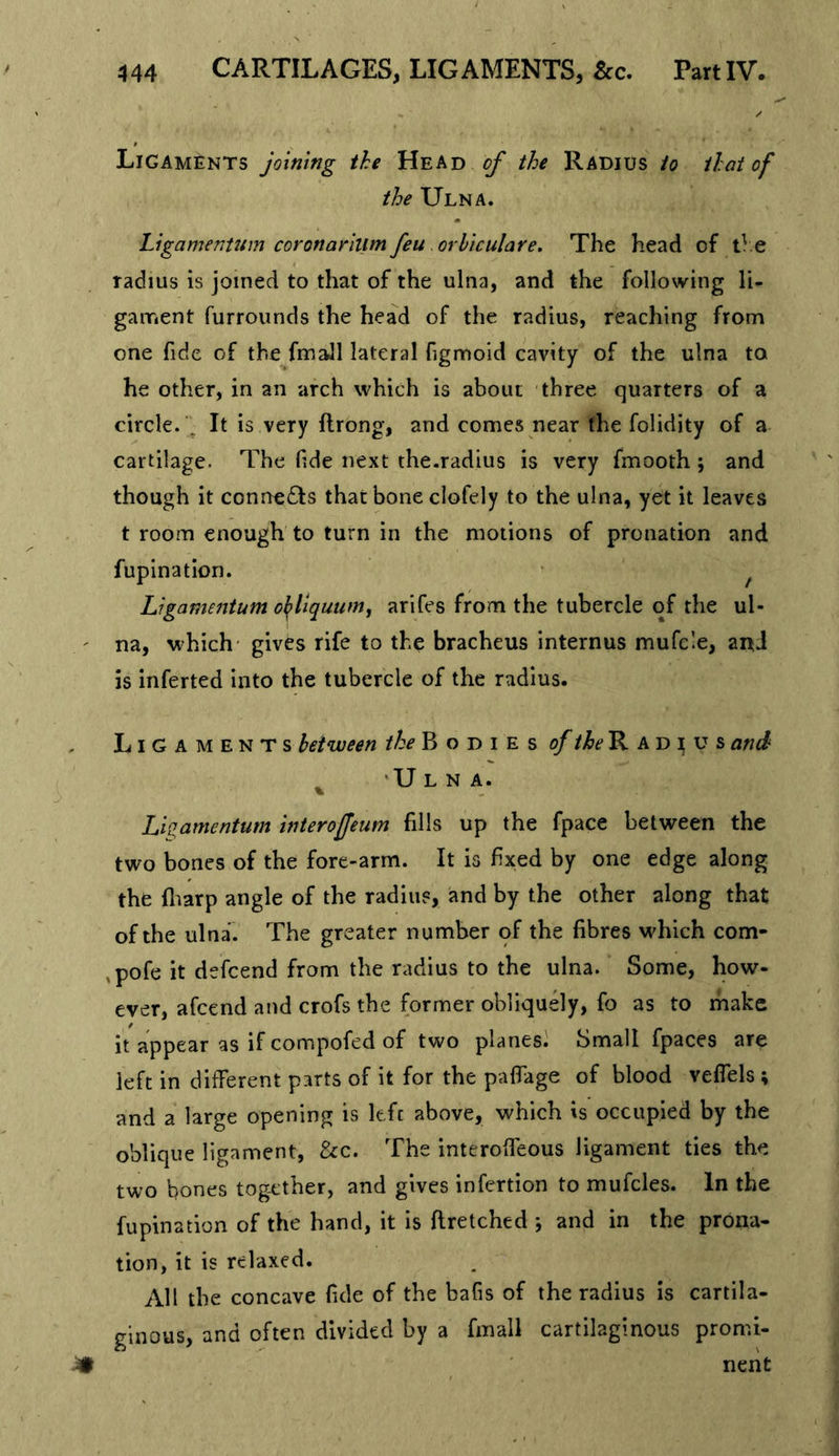 Ligaments joining the Head of the Radius to that of the Ulna. Ligamentum coronarilim feu orhiculare. The head of e radius is joined to that of the ulna, and the following li- gament furrounds the head of the radius, reaching from one fide of the fmall lateral figmoid cavity of the ulna to he other, in an arch which is about three quarters of a circle. ^ It is very ftrong, and comes near the folidity of a cartilage. The fide next the.radius is very fmooth ; and though it connects that bone clofely to the ulna, yet it leaves t room enough to turn in the motions of pronation and fupination. • ^ Ligamentum oJ^liquumj arlfes from the tubercle of the ul- na, which' gives rife to the bracheus internus mufc’e, and is inferted into the tubercle of the radius. Ligaments between B o d i e s R a d t u s ami ^ 'Ulna. Lkamentum interoffeum fills up the fpace between the two bones of the fore-arm. It is fixed by one edge along the fliarp angle of the radius, and by the other along that of the ulna. The greater number of the fibres which com- ,pofe it defcend from the radius to the ulna. Some, how- ever, afcend and crofs the former obliquely, fo as to make it appear as if compofed of two planes) Small fpaces are left in different parts of it for the paffage of blood veffels ; and a large opening is left above, which is occupied by the oblique ligament, &amp;c. The interoffeous ligament ties the two bones tog-cther, and gives infertion to mufcles. In the fupination of the hand, it is ftretched j and in the prona- tion, it is relaxed. All the concave fide of the bafis of the radius is cartila- ginous, and often divided by a fmall cartilaginous promi- nent