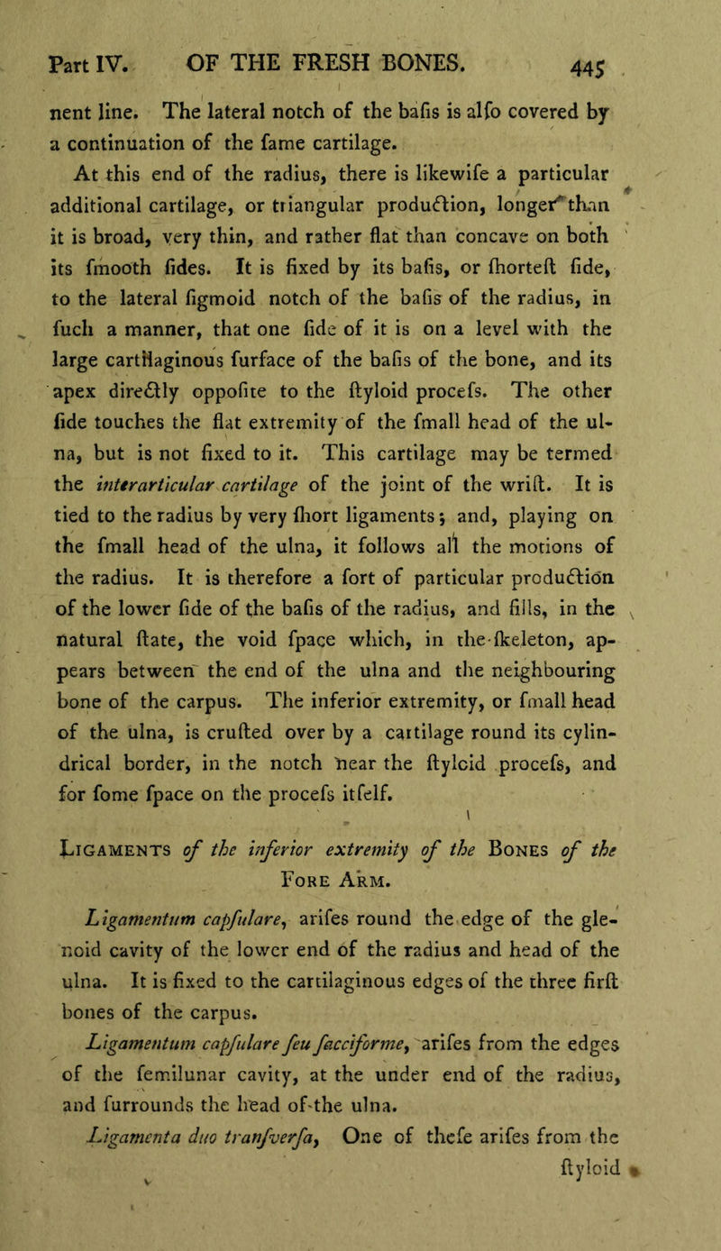 nent line. The lateral notch of the bafis is alfo covered by a continuation of the fame cartilage. At this end of the radius, there is likewife a particular additional cartilage, or triangular produ<fl:ion, longer^than it is broad, very thin, and rather flat than concave on both ' its frhooth fides. It is fixed by its bafis, or fhorteft fide, to the lateral figmoid notch of the bafis of the radius, in fuch a manner, that one fide of it is on a level with the large cartHaginous furface of the bafis of the bone, and its apex dire£lly oppofite to the ftyloid procefs. The other fide touches the flat extremity of the fmall head of the ul- na, but is not fixed to it. This cartilage may be termed the inttrarticular cartilage of the joint of the wrifl;. It is tied to the radius by very fhort ligaments 5 and, playing on the fmall head of the ulna, it follows all the motions of the radius. It is therefore a fort of particular produ6lidn of the lower fide of the bafis of the radius, and fills, in the ^ natural ftate, the void fpace which, in the fkeleton, ap- pears between the end of the ulna and the neighbouring bone of the carpus. The inferior extremity, or fmall head of the ulna, is crufled over by a cartilage round its cylin- drical border, in the notch near the ftylcid procefs, and for fome fpace on the procefs itfeif. \ Ligaments of the inferior extremity of the Bones of the Fore Arm. Ligamentum capfulare^ arifes round the edge of the gle- noid cavity of the lower end of the radius and head of the ulna. It is fixed to the cartilaginous edges of the three firft bones of the carpus. Ligamentum capfulare feu facciforme^ arifes from the edges of the femilunar cavity, at the under end of the radius, and furrounds the head oFthe ulna. Ligamenta duo tranfverfay One of thefe arifes from the ftyloid %