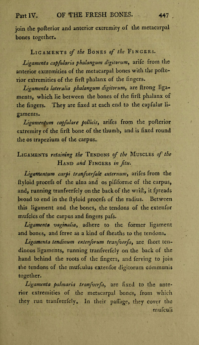 join the pofterior and anterior extremity of the metacarpal ' bones together. Ligaments of the Bones of the Fingers. JLigamenta capfularia phalangum digitorum^ arife from the anterior extremities of the metacarpal bones with the pofte- rior extremities of the firft phalanx of the fingers. Ligamenia lateralia phalangum d'lgitorum^ are ftrong liga- ments, which lie between the bones of the firft phalanx of the fingers. They arc fixed at each end to the capfular li- gaments. Ligamentum capfulare pollidsy arifes from the pofterior extremity of the firft bone of the thumb, and is fixed round the os trapezium of the carpus. Ligaments retaining the Tendons of the Muscles of the Hand and Fingers in ftu, Ligamentum carpi tranfverfale externumy arifes from the ftyloid procefs of the ulna and os pififorme of the carpus, and, running tranfverfely on the back of the wrift, it fpreads jbtoad to end in the ftyloid procefs of the radius. Between this ligament and the bones, the tendons of the extenfor mufcles of the carpus and fingers pafs. Ligamenta vaginaliay adhere to the former ligament and bones, and ferve as a kind of ftieaths to the tendons. Ligamenia iendinum extenforum tranfverfay are fliort ten- dinous ligaments, running tranfverfely on the back of the hand behind the roots of the fingers, and ferving to join the tendons of the mufculus extenfor digitorum communis together. Ligamenta palmaria tranfuerfa^ are fixed to the ante- rior extremities of the metacarpal bones, from which they run tranfverfely. In their paflage, they cover the mufeuli