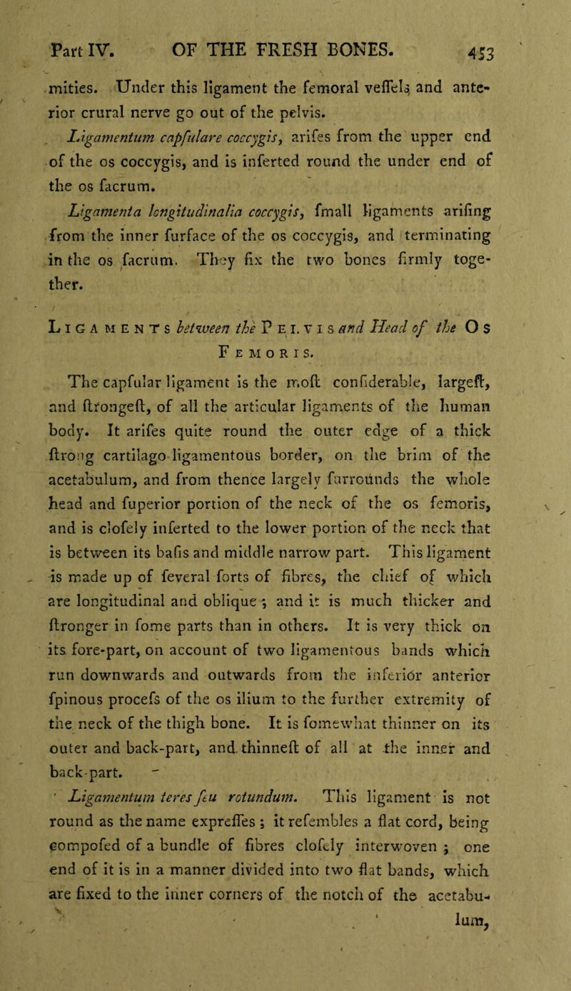 4S3 mities. Under this ligament the femoral veflels, and ante- rior crural nerve go out of the pelvis. lAgamentum capfidare coccygts^ arifes from the upper end of the os coccygis, and is inferted round the under end of the os facrum. Ltgamenia longitudinalia coccygis, fmall ligaments ariling from the inner furface of the os coccygis, and terminating in the os facrum. They fix the two bones firmly toge- ther. Liga ments between the P E i, v i s etnd Head of the O S F E M o R I s. The capfular ligament is the ir.ofl confiderable, largefl:, and flrongeft, of all the articular ligaments of the human body. It arifes quite round the outer edge of a thick flrong cartilage ligamentous border, on tlie brim of the acetabulum, and from thence largely furroiinds the whole head and fuperior portion of the neck of the os femoris, and is clofely inferted to the lower portion of the neck that is between its bafis and middle narrow part. This ligament as made up of feveral forts of fibres, the chief of which are longitudinal and oblique *, and it is much thicker and ftronger in fome parts than in others. It is very thick on its fore-part, on account of two ligamentous bands which run downwards and outwards from the inferior anterior fpinous procefs of the os ilium to the further extremity of the neck of the thigh bone. It is foinewliat thinner on its outer and back-part, and thinned; of all at -the inner and back-part. ' Ligamentum teres feu rotundum. This ligament Is not round as the name expreffes ; it refembles a flat cord, being eompofed of a bundle of fibres clofely interwoven ; one end of it is in a manner divided into two flat bands, which are fixed to the inner corners of the notch of the acetabu-