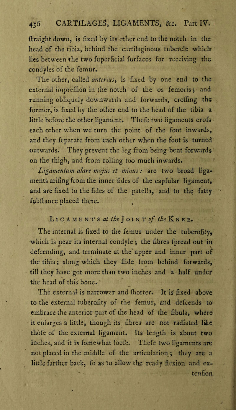 Ilraight down, is fixed by its ether end to the notch in the head of the tibia, behind the cartilaginous tubercle which lies between 'the two fuperficial furfaces for receiving the condyles of the femur. The other, called anterius^ is fixed by one end to the external impreflion in the notch of the os femoris*, and running obliquely downwards and forwards, crofTing the former, is fixed by the other end to the head of the tibia a little before the other ligament. Thefe two ligaments crofs each other when we turn the point of the foot inwards, and they feparate from each other when the foot is turned outwards. They prevent the leg from being bent forwards on the thigh, and from rolling too much inwards. l.igamentum alare majiis et minus: are two broad liga- ments arifing from the inner Tides of the capfular ligament, and are fixed to the Tides of the patella, and to the fatty fubftance placed there. ^ L I G A M E N T S J OI N T ^ K N E E. The internal is fixed to the femur under the tuberofity, which is near its internal condyle *, the fibres Tpread out in defeending, and terminate at the'upper and inner part of the tibia; along which they Aide from behind forwards, till they have got more than two inches and a half under the head of this bone. The external is narrower and fliorter. It is fixed above to the external tuberofity of the femur, and defeends to embrace the anterior part of the head of the fibula, where it enlarges a little, though its fibres are not radiated like thofe of the external ligament. Its length is about two inches, and it is fomewhat locTe. Thefe two ligaments are not placed in the middle of the articulation ; they are a little farther back, fo as to allow the ready flexion and ex- tenfion