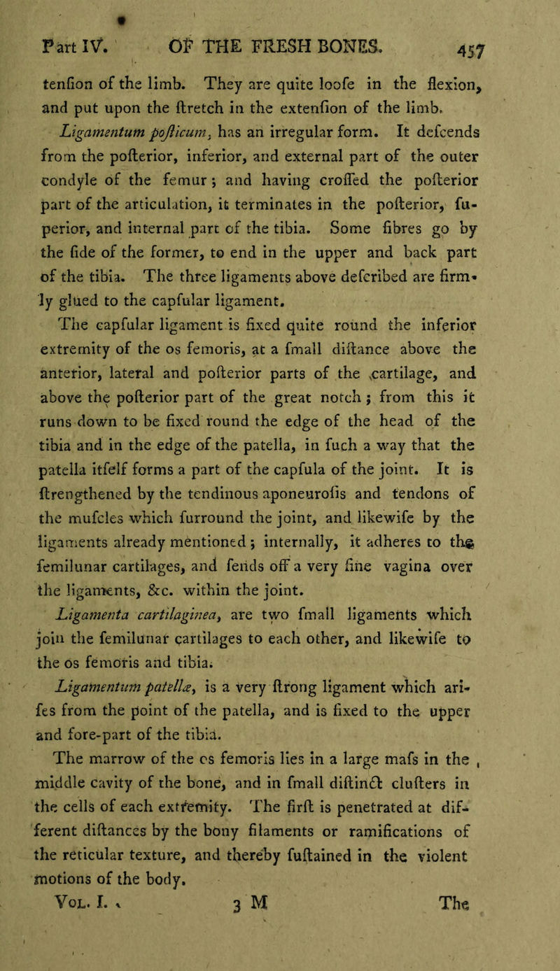 tenfion of the limb. They are quite loofe in the flexion, and put upon the ftretch in the extenfion of the limb, Ligamentum pojllcumy has an irregular form. It dcfcends from the pofterior, inferior, and external part of the outer condyle of the femur \ and having crofled the pofterior part of the articulation, it terminates in the pofterior, fu- perior, and internal part of the tibia. Some fibres go by the fide of the former, to end in the upper and back part of the tibia. The three ligaments above defcribed are firm- ly glued to the capfular ligament. The capfular ligament is fixed quite round the inferior extremity of the os femoris, at a fmall diftance above the anterior, lateral and pofterior parts of the .cartilage, and above the pofterior part of the great notch ; from this it runs down to be fixed round the edge of the head of the tibia and in the edge of the patella, in fuch a way that the patella itfelf forms a part of the capfula of the joint. It is ftrengthened by the tendinous aponeurofis and tendons of the mufcles which furround the joint, and iikewife by the ligaments already mentioned ; internally, it adheres to thg femilunar cartilages, and fends off a very fine vagina over the ligartKnts, &amp;c. within the joint. Ligamenta cartilaghieai are two fmall ligaments which join the femilunar cartilages to each other, and Iikewife to the os femOris and tibia; Ligainentum patelUy is a very ftrong ligament which ari- fes from the point of the patella, and is fixed to the upper and fore-part of the tibia. The marrow of the cs femoris lies in a large mafs in the , middle cavity of the bone, and in fmall diftimSl clufters in the cells of each extremity. The firft is penetrated at dif- ferent diftances by the bony filaments or ramifications of the reticular texture, and thereby fuftained in the violent motions of the body, VoL. I. ^ _ 3 M The