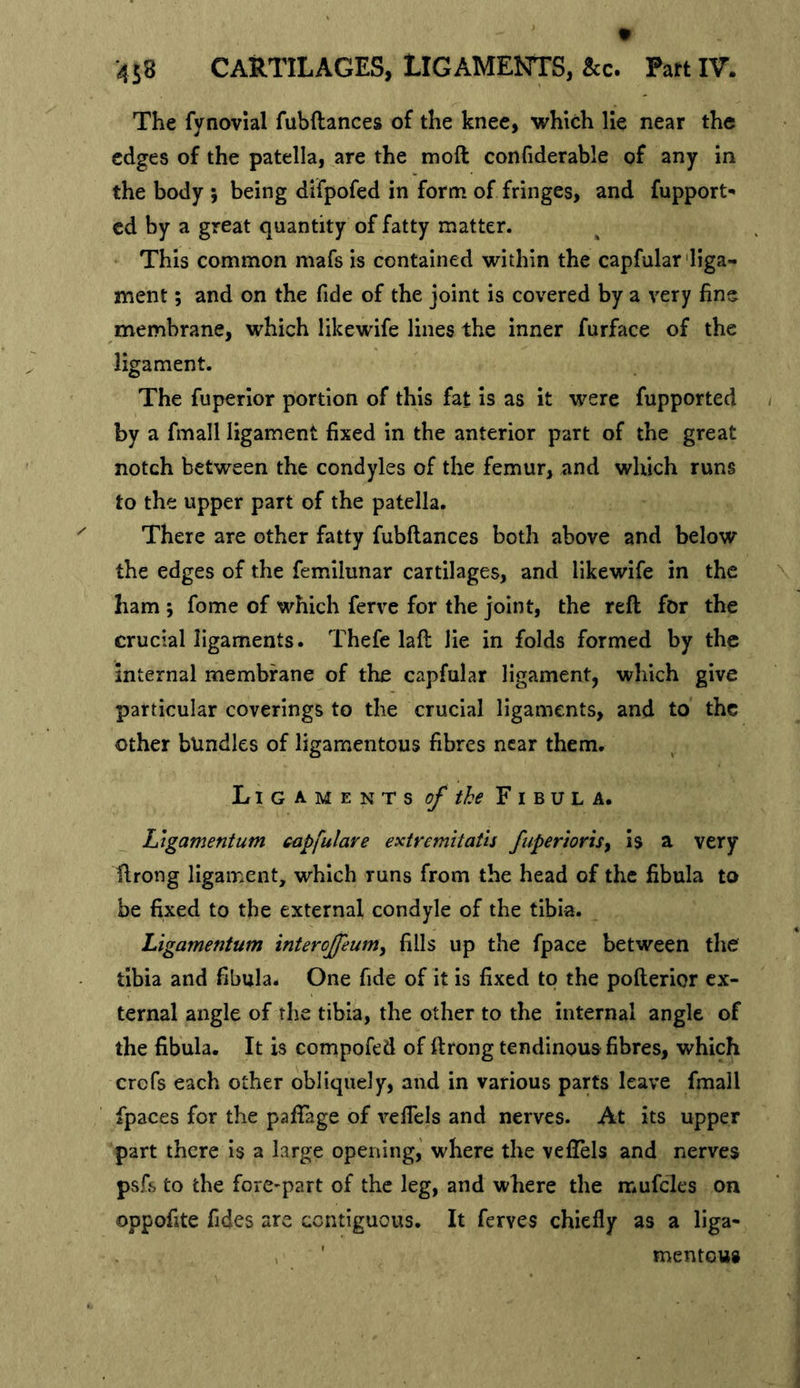 The fynovlal fubftances of the knee, which lie near the edges of the patella, are the moft confiderable of any m the body ; being difpofed in form of fringes, and fupport- cd by a great quantity of fatty matter. This common mafs is contained within the capfular'liga- ment ; and on the fide of the joint is covered by a very fine membrane, which likewife lines the inner furface of the ligament. The fuperlor portion of this fat is as it were fupported by a fmall ligament fixed in the anterior part of the great notch between the condyles of the femur, and which runs to the upper part of the patella. There are other fatty fubftances both above and below the edges of the femilunar cartilages, and likewife in the ham ; fome of which ferve for the joint, the reft for the crucial ligaments. Thefe laft lie in folds formed by the internal membrane of the capfular ligament, which give particular coverings to the crucial ligaments, and to the other bundles of ligamentous fibres near them. Ligaments of the Fibula. Ligamentum capfulare extremitatls fuperioriSy is a very ftrong ligament, which runs from the head of the fibula to be fixed to the external condyle of the tibia. Ligamentum intercjfeum, fills up the fpace between the tibia and fibula. One fide of it is fixed to the pofterior ex- ternal angle of the tibia, the other to the internal angle of the fibula. It is compofed of ftrong tendinous fibres, which crefs each other obliquely, and in various parts leave fmall fpaces for the paftage of veftels and nerves. At its upper part there is a large opening, where the veftels and nerves psfs to the forC'part of the leg, and where the mufcles on oppofite fides are contiguous. It ferves chiefly as a liga- mentous