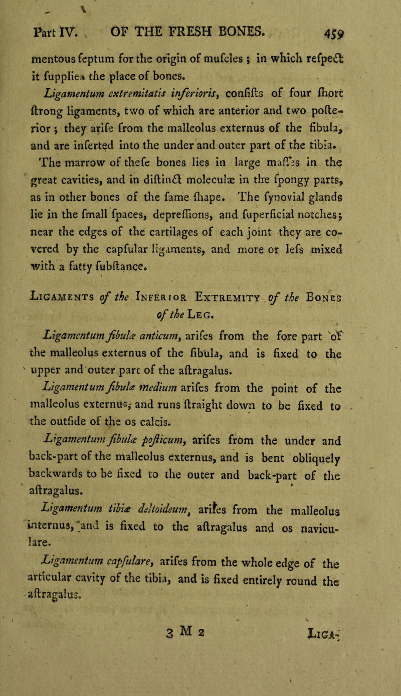 V Part IV. , OF THE FRESH BONES. 4S9 mentous feptum for the origin of mufcles ; in which refpe«5t it fuppliea the place of bones. Ugamentum exlremitatis inferioris^ confiPcs of four fliort ilrong ligaments, two of which are anterior and two pofte- rior ; they arife from the malleolus externus of the fibula, and are inferted into the under and outer part of the tibia. The marrow of thefe bones lies in large mafiTes in the great cavities, and in diftiinSl moleculae in the fpongy parts, as in other bones of the fame fiiape. The fynovial glands lie in the fmall fpaces, depreffions, and fuperficial notches; near the edges of the cartilages of each joint they are co- vered by the capfular ligaments, and more or lefs mixed with a fatty fubftance. Ligaments of the Inferior Extremity of the Bonnes of the Leg. Ligamentum fibulas anticum^ arifes from the fore part oF the malleolus externus of the fibula, and is fixed to the ' upper and outer pare of the aftragalus. Ligamentum fibula medium arifes from the point of the malleolus externuc,- and runs ftraight down to be fixed to - the outfide of the os calcis. Ligamentum fibuU pofiicum^ arifes frOm the under and back-part of the malleolus externus, and is bent obliquely backwards to be fixed to the outer and back-part of the aftragalus. Ligamentum tibia deltoideum^ ari^es from the malleolus internu3,>nd is fixed to the aftragalus and os navicu- lare. Ligamentum capfulare^ arifes from the whole edge of the articular cavity of the tibia, and is fixed entirely round the aftragalus.