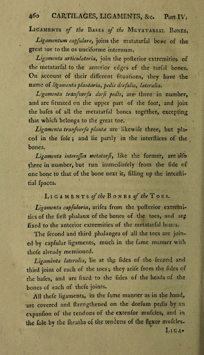 Ligaments of the Bases of the Metatarsal Bones, Ligamenium capfulare, joins the matatarfal bc«e of the great tqe to the os unciforme internum, Llgamenta articulatoriay join the pofterior extremities of the nletatarfal to the anterior edges of the tarfal bones. On account of their different fituations, they have the namb of It'gamenta plantaviay pedis dorfaliay lateralia. Ligamenta tranfiferfa dorft pedfSy are* three • in number, and are fituated on the upper part of the foot, and join the bafes of all the metatarfal bones together, excepting that which belongs to the great toe. ^ Llgamenta tranfverfa pi ant ee are'llkewife three, but plar ced in the foie; and lie partly in the interftices of the ^ bones. Ligamenta interojfea metatarfiy like the former, are alfo three in number, but run immediately from the fide of one bone to that of the bone next it, filling up the interfti- tial fpaces. Ligaments Bones of /^^TpEs. Ligamenta capfulariay arifes from the pofterior extremi- ties of the firft phalanx of the bones of fhe toes, and arp fixed to the anterior extremities of the metatarfal bones. The fecond and third phalanges of all the toes are join- ed'by capfular ligaments, much in the fame manner with thofe already mentioned. Ligamenta lateraliay lie at th^ Tides of the fecond and third joint of each of the toesv they arife from the fides of the bafes, and are fixed to the fides of the heads of the bones of each of thefe joints. All thefe ligaments, in the fame manner as in the hand, are covered and ftrengthened on the dorfum pedis by an expanfion of the tendons of the extenfor mufcles, and in the foie by the {heaths of the tendons of the flexor mufcles. Liga-