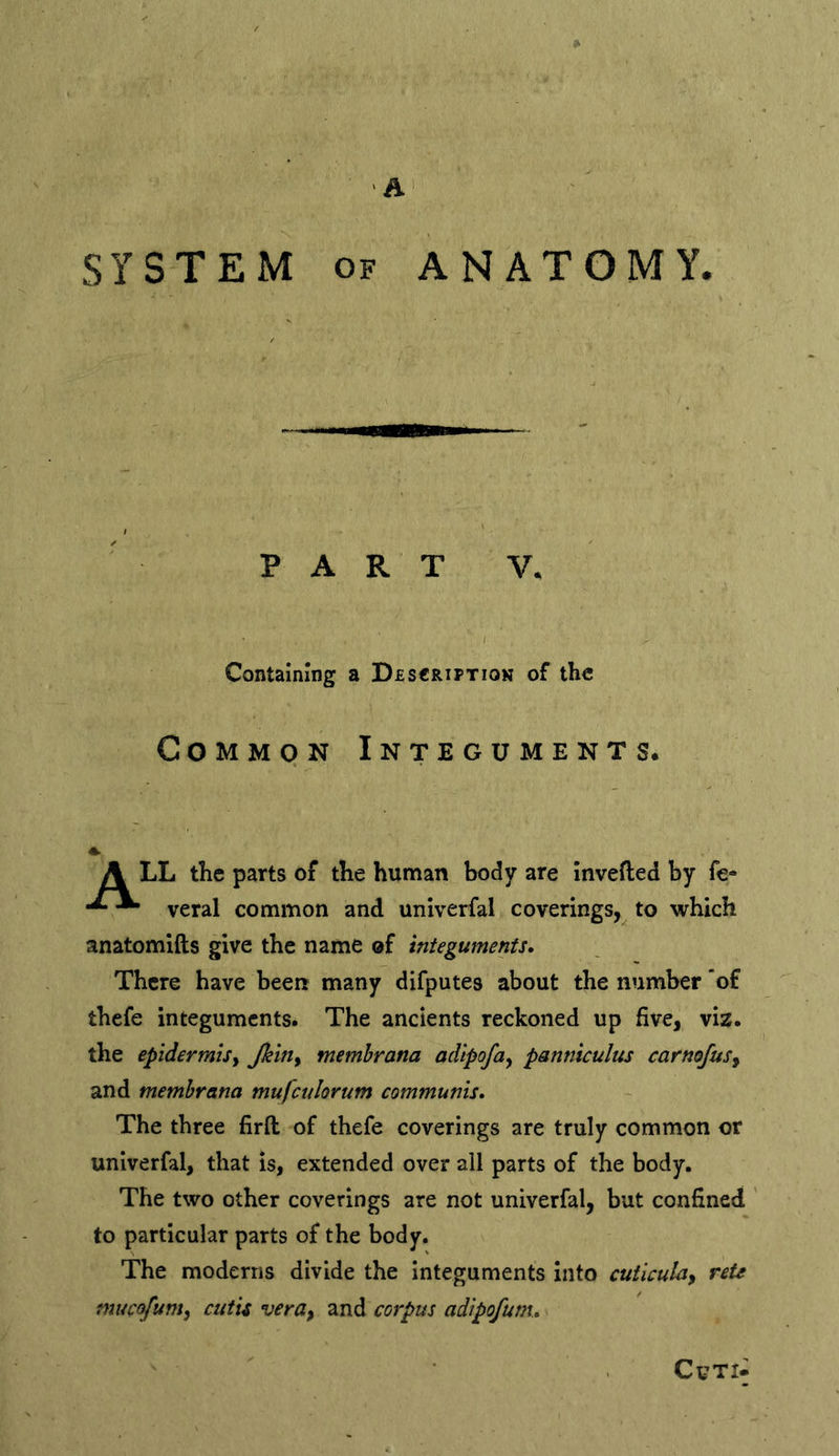 SYSTEM OF ANATOMY. PART V. Containing a Descriptiok of the Common Integuments. A LL the parts of the human body are Invefted by fe- ^ veral common and unlverfal coverings,^ to which anatomifts give the name of integuments* There have been many difputes about the number 'of thefe integuments. The ancients reckoned up five, viz. the epidermis^ membrana adipofa^ panniculus carnojus^ and membrana mufcvlorum communis. The three firft of thefe coverings are truly common or unlverfal, that is, extended over all parts of the body. The two other coverings are not univerfal, but confined to particular parts of the body. The moderns divide the Integuments into cutlcula^ reU mucofum^ cutis vera^ and corpus adipofum.. CuT>