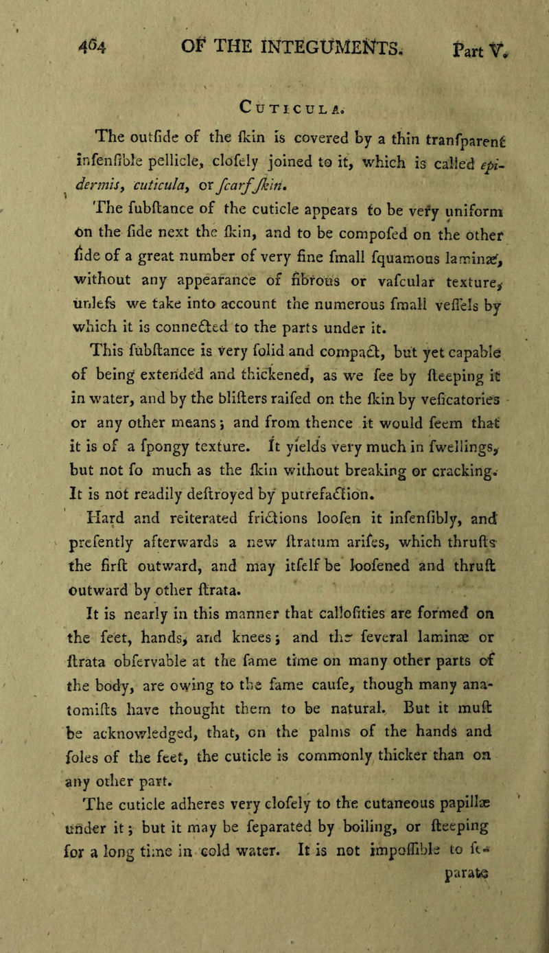 C U T I c U L A. The outfide of the Ikln is covered by a thin tranfparent infenfible pellicle, clofely joined to it, which is called epi^ dermisf cuticulay or JcarfJklh* The fubftance of the cuticle appears fo be very uniform On the fide next the Ikin, and to be compofed on the other fide of a great number of very fine fmall fquaiTiOas laminzef, without any appearance of fibrous or vafcular texture^ unlefs we take into account the numerous fmall vefiels by which it is conne6led to the parts under it. This fubftance is very folid and compact, but yet capable of being extended and thickened, as we fee by fleeping it in water, and by the blifters raifed on the fkin by veficatories or any other means; and from thence it would feem that it is of a fpongy texture. It yields very much in fwellings, but not fo much as the fkin without breaking or cracking. It is not readily defiroyed by putrefadlion. Hard and reiterated fridtions loofen it infenfibly, and' prcfently afterwards a new llratum arifes, which thrufts the firft outward, and may itfelf be loofened and thruft outward by other llrata. It is nearly in this manner that callofities are formed on the feet, hands> and knees \ and thr feveral laminae or flrata obfervable at the fame time on many other parts of the body, are owing to the fame caufe, though many ana- tomifts have thought them to be natural. But it muft be acknowledged, that, on the palms of the hands and foies of the feet, the cuticle is commonly thicker than on any other part. The cuticle adheres very clofely to the cutaneous papillje under it *, but it may be feparated by boiling, or fteeping for a long time in cold water. It is not impoffibk to ft« parate