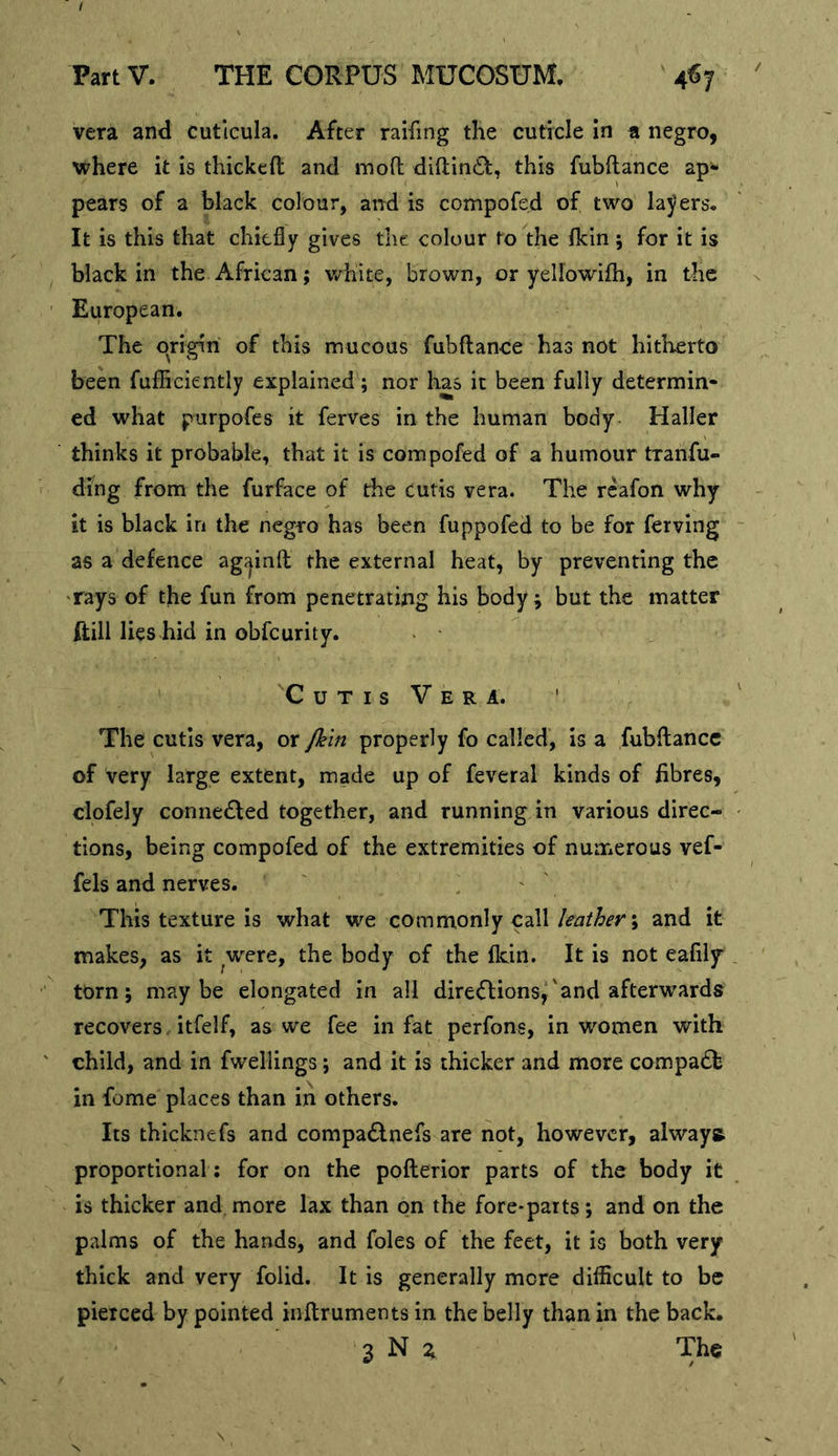 vera and cutlcula. After raifing the cuticle in a negro, vi^here it is thickeft and moO; difl;in£l;, this fubftance ap* pears of a black colour, and is compofed of two layers^ It is this that chiefly gives the colour to the flcin 5 for it is black in the African; v/hite, brown, or yellowifh, in the European. The origin of this mucous fubftance has not hitherto been fufficiently explained; nor has it been fully determin- ed what purpofes it ferves in the human body Haller thinks it probable, that it is compofed of a humour tranfu- ding from the furface of the cutis vera. The reafon why it is black in the negro has been fuppofed to be for ferving as a defence agjjinft the external heat, by preventing the 'rays of the fun from penetrating his body; but the matter ftill lies hid in obfeurity. Cutis Vera. ' The cutis vera, or psln properly fo called, is a fubftance of very large extent, made up of feveral kinds of fibres, clofely conne£led together, and running in various direc- tions, being compofed of the extremities of numerous vef- fels and nerves. ' , ' This texture is what we commonly call; and it makes, as it were, the body of the fldn. It is not eafily torn; maybe elongated in all dire<Tionsj'and afterwards recovers, itfelf, as we fee in fat perfons, in women with child, and in fwellings; and it is thicker and more compadfc in fome places than in others. Its thicknefs and compadinefs are not, however, always, proportional ; for on the pofterior parts of the body it is thicker and more lax than on the fore-parts; and on the palms of the hands, and foies of the feet, it is both very thick and very folid. It is generally more difficult to be pierced by pointed jnftrumentsin the belly than in the back. 3 N i The