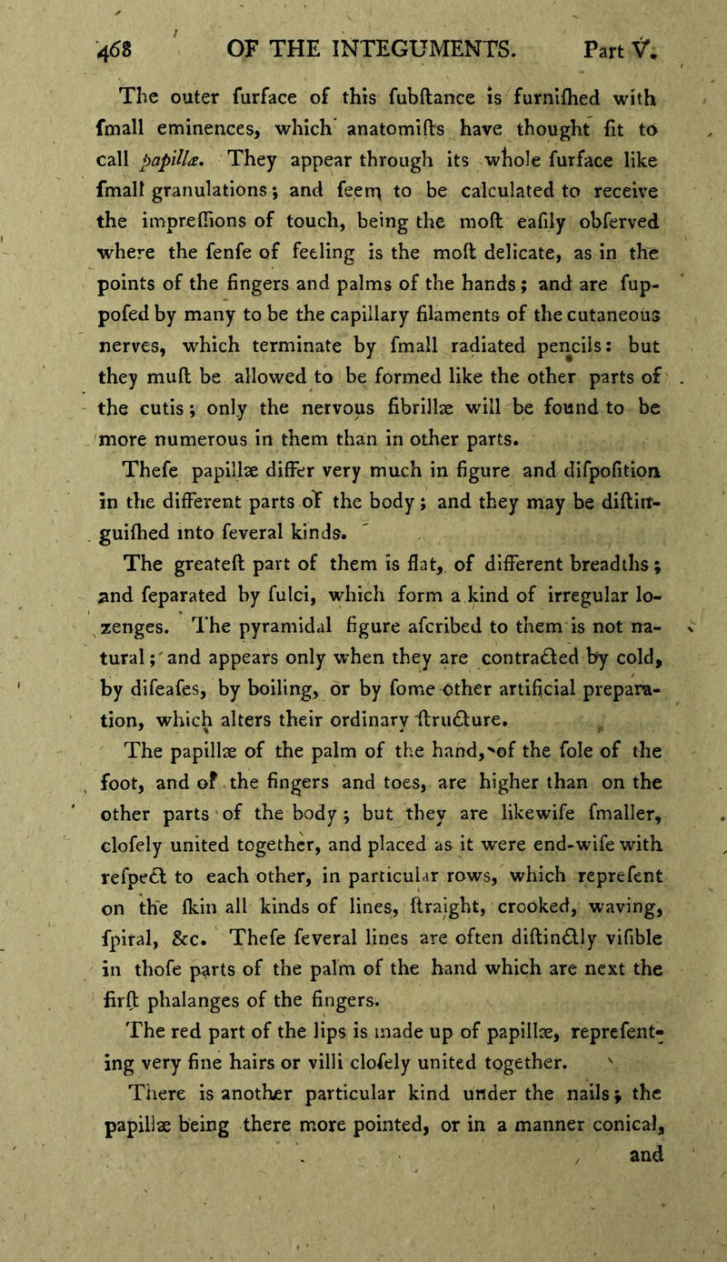 The outer furface of this fubftance is furnifhed with fmall eminences, which anatomifts have thought fit to call papilU. They appear through its whole furface like fmall granulations; and feerr^ to be calculated to receive the impreflions of touch, being the moft eafily obferved where the fenfe of feeling is the moft delicate, as in the points of the fingers and palms of the hands ; and are fup- pofed by many to be the capillary filaments of the cutaneous nerves, which terminate by fmall radiated pencils: but they muft be allowed to be formed like the other parts of the cutisonly the nervous fibrillae will be found to be more numerous in them than in other parts. Thefe papillae differ very much in figure and difpofition in the different parts oT the body; and they may be diftirt- guifhed into feveral kinds. The greateft part of them is flat, of different breadths; 3nd feparated by fulci, which form a kind of irregular lo- zenges. The pyramidal figure afcribed to them is not na- tural;'and appears only when they are contra£fed by cold, by difeafes, by boiling, or by fome other artificial prepara- tion, which alters their ordinary ftrudture. The papillse of the palm of the hand,^of the foie of the foot, and of. the fingers and toes, are higher than on the other parts of the body ; but they are likewife fmaller, clofely united together, and placed as it were end-wife with refpe£l to each other, in particular rows, which reprefent on the (kill all kinds of lines, ftraight, crooked, waving, fpiral, &amp;c. Thefe feveral lines are often diftincSlly vifible in thofe p^rts of the palm of the hand which are next the firft phalanges of the fingers. The red part of the lips is made up of papilloe, reprefent- ing very fine hairs or villi clofely united together. ^ Tiiere is another particular kind under the nails ^ the papillae being there more pointed, or in a manner conical, / and