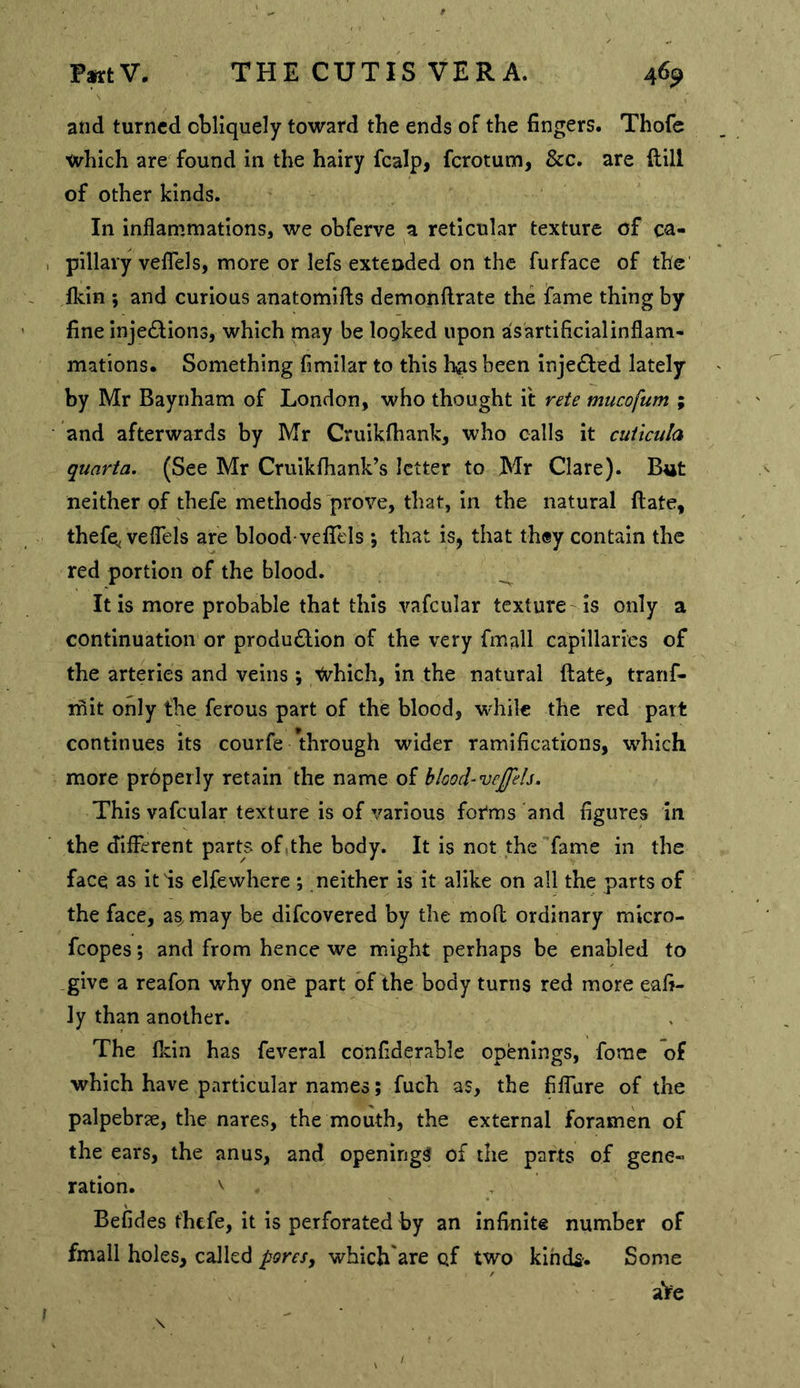 and turned ctliquely toward the ends of the fingers. Thofe which are found in the hairy fcalp, ferotum, &c. are ftill of other kinds. In inflammations, we obferve a reticular texture of ca- pillary veflbls, more or lefs extended on the furface of the' fkin ; and curious anatomifls demonftrate the fame thing by fine injections, which may be logked upon asartificialinflam- mations. Something fimilar to this has been injeCted lately by Mr Baynham of London, who thought it rete mucofum ; and afterwards by Mr Cruikfhank, who calls it cuiicula quarta. (See Mr Cruikfhank’s letter to Mr Clare). B«t neither of thefe methods prove, that, in the natural flate, thefe^ veflbls are blood-velTels ; that isj that they contain the red portion of the blood. It is more probable that this vafcular texture is only a continuation or produClion of the very fmall capillaries of the arteries and veins ; ;^vhich, in the natural ftate, tranf- iflit only the ferous part of the blood, while the red part continues its courfe through wider ramifications, which more prhperly retain the name of blood-vejfeb. This vafcular texture is of various forms‘and figures In the diflerent parts of,the body. It is not the fame in the face as it is elfewhere *, neither is it alike on all the parts of the face, a^ may be difeovered by the moft ordinary micro- fcopes; and from hence we might perhaps be enabled to give a reafon why one part of the body turns red more eafi- ly than another. The Ikin has feveral cOnfiderable openings, fome of which have particular names; fuch as, the fiflure of the palpebrae, the nares, the mouth, the external foramen of the ears, the anus, and openings of the parts of gene- ration. \ Befides thefe, it is perforated by an Infinite number of fmall holes, called pores, which'are of two klhck-. Some aVe