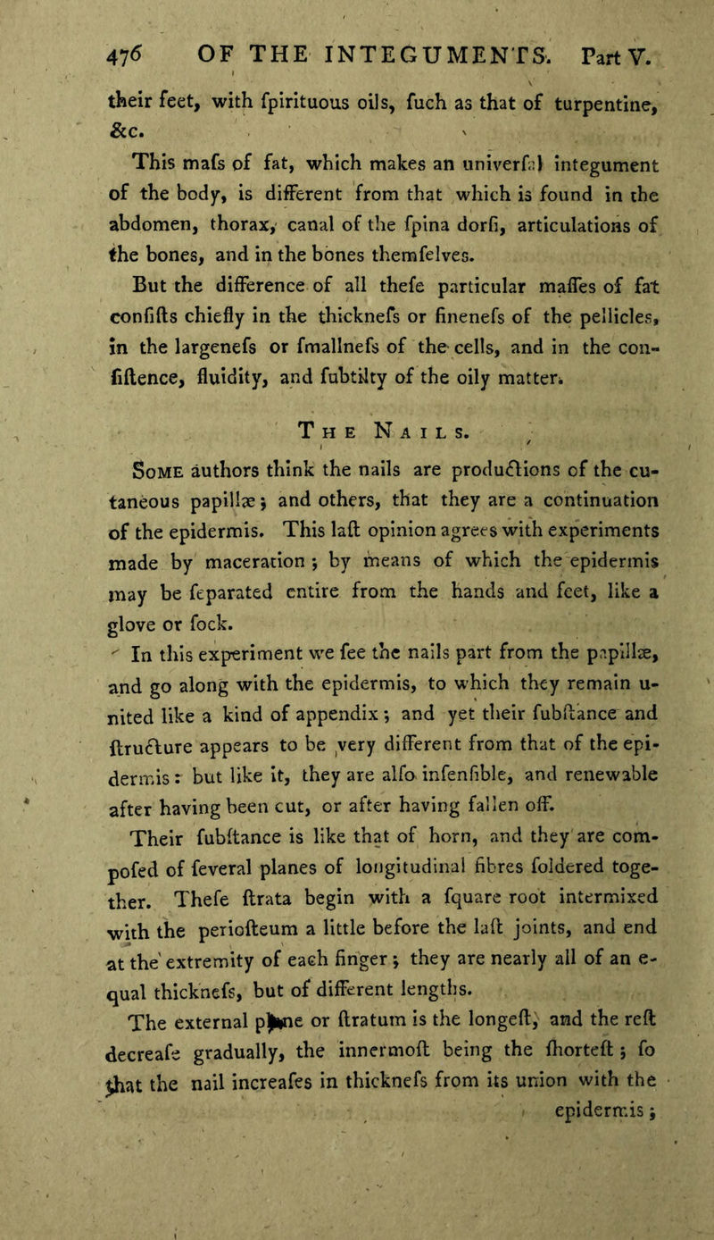 their feet, with fpirituous oils, fuch as that of turpentine, &c. This mafs of fat, which makes an univerfa) integument of the body, is different from that which is found in the abdomen, thorax, canal of the fpina dorfi, articulations of the bones, and in the bones themfelves. But the difference of all thefe particular maffes of fat confifts chiefly in the thicknefs or finenefs of the pellicles, in the largenefs or fmallnefs of the cells, and in the con- fidence, fluidity, and fubtilty of the oily matter^ ' T H E N A I L s. Some authors think the nails are productions of the cu- taneous papillae j and others, that they are a continuation of the epidermis. This laft opinion agrees with experiments made by maceration -, by means of which the epidermis may be feparated entire from the hands and feet, like a glove or fock. ^ In this experiment we fee the nails part from the papillce, and go along with the epidermis, to which they remain u- nited like a kind of appendix *, and yet their fubllance and ftruCfure appears to be yery different from that of the epi- dermis : but like it, they are alfo> infenfible, and renewable after having been cut, or after having fallen off. Their fubftance is like that of horn, and they are com- pofed of feveral planes of longitudinal fibres foidered toge- ther. Thefe ftrata begin with a fquare root intermixed with the periofteum a little before the lad joints, and end at the extremity of each finger ; they are nearly all of an e- qual thicknefs, but of different lengths. The external p)ine or ftratum is the longeft,^ and the reft decreafe gradually, the innermoft being the ftiorteft 5 fo jhat the nail increafes in thicknefs from its union with the