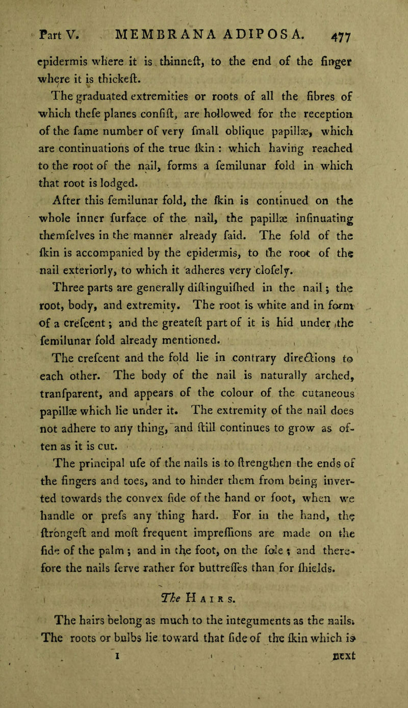 epidermis where it is thinned, to the end of the firrger where it is thickeft. The graduated extremities or roots of all the fibres of which thefe planes confift, are hollowed for the reception of the fame number of very fmall oblique papillae, which are continuations of the true ikin : which having reached to the root of the nail, forms a femilunar fold in which that root is lodged. After this femilunar fold, the fkin is continued on the whole inner furface of the nail, the papillae infinuating themfelves in the manner already faid. The fold of the fkin is accompanied by the epidermis, to the root of the nail exteriorly, to which it adheres very clofely. Three parts are generally dillinguifhed in the nail; the root, body, and extremity. The root is white and in form of a crefeent; and the greateft part of it is hid under ithe femilunar fold already mentioned. The crefeent and the fold lie in contrary directions to each other. The body of the nail is naturally arched, tranfparent, and appears of the colour of the cutaneous papillae which lie under it. The extremity of the nail does not adhere to any thing,‘and ftill continues to grow as of- ten as it is cut. > The principal ufe of the nails is to ftrengthen the ends of the fingers and toes, and to hinder them from being inver- ted towards the convex fide of the hand or foot, when we handle or prefs any thing hard. For in the hand, th(? flrbngeft and moft frequent impreflions are made on the fide of the palm *, and in tfie foot, on the foie ? and there- fore the nails ferve rather for buttreffes than for fliieids. ne Hairs. The hairs belong as much to the integuments as the nails; The roots or bulbs lie toward that fide of the fkin which i» next 1