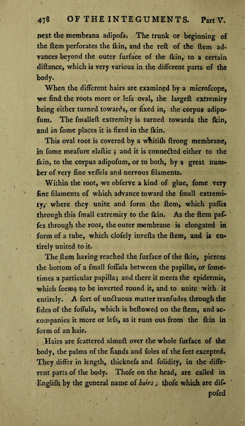 next the membrana adipofa* The trunk or beginning of the ftem perforates the Ikin, and the reft of the ftem ad- vances beyond the outer furface of the Ikin, to a certain diftance, which is very various in the different parts of the body. When the different hairs arc examined by a mlcrofcopc, we find the roots more or lefs oval, the largeft extremity being either turned towards, or fixed in, the corpus adipo^ fum. The fmalleft extremity is turned towards the {kin, and in fome places it is fixed in the Ikin. This oval root is covered by a whitifli ftrong membrane, in fome meafure elaftic ; and it is connected either to the (kin, to the corpus adipofum, or to both, by a great num- ber of very fine veffels and nervous filaments. Within the root, we obferve a kind of glue, fome very fine filaments of which advance toward the fmall extremi- ty/ where they unite and form the ftem, which paffes through this fmall extremity to the Ikin. As the ftem paf- fes through the root, the outer tt>embrane is elongated in form of a tube, which clofely invefts the ftem, and is en- tirely united to it. The ftem having reached the furface of the (kin, pierces the bottom of a fmall foffula between the papillse, or fome- times a particular papilla5 and there it meets the epidermis, which feems to be inverted round it, and to unite with it entirely. A fort of un£luous matter tranfudes through the fides of the foffula, which is beftoweef on the ftem, and ac- companies it more or lefs, as it runs out from the Ikin in form of an hair. Hairs are fcattered almoft over the whole furface of the body, the palms of the Hands and foies of the feet excepted. They differ in length, thicknefs and folidicy, in the diffe- rent parts of the body. Thofe on the head, are called in Englilh by the general name of hairs; thofe which are dif- pofed