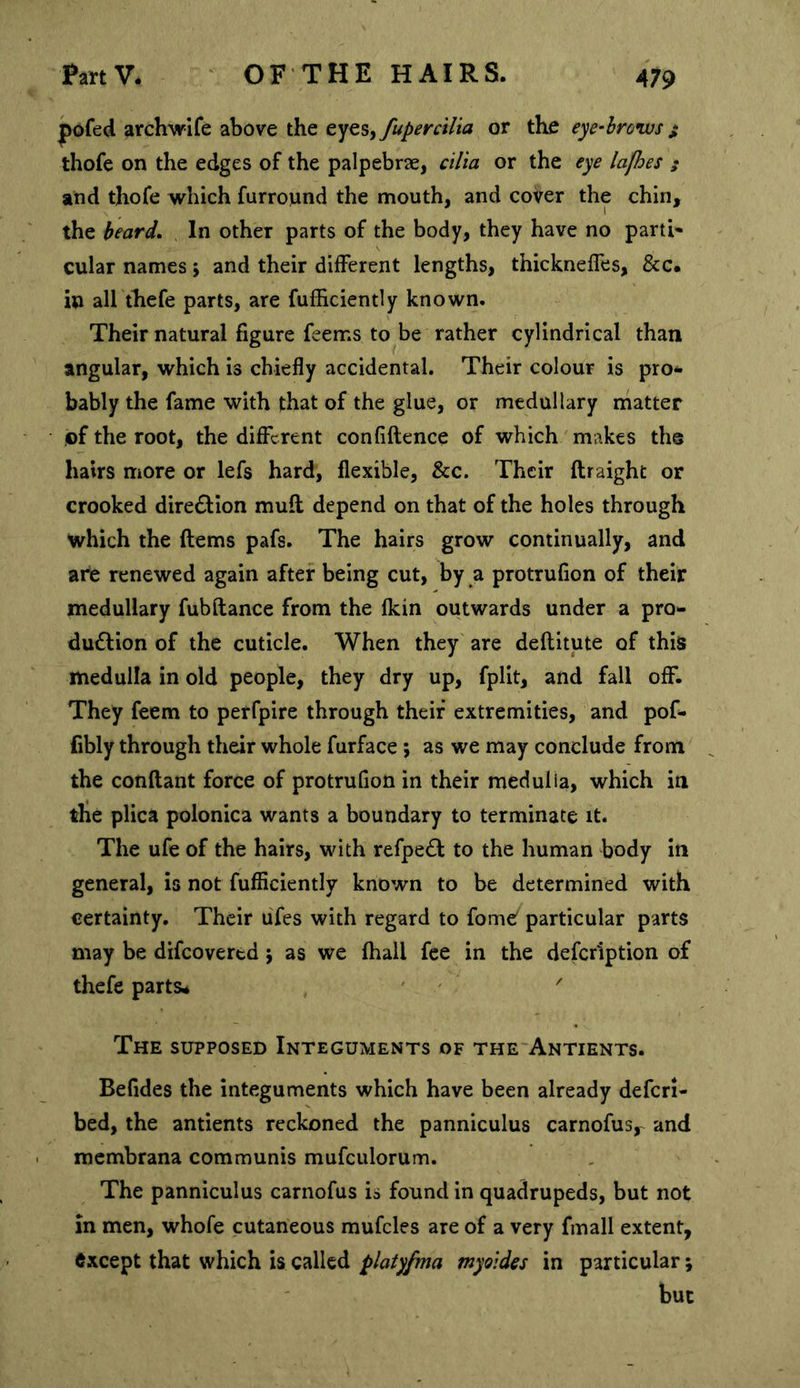 pdfed archwife above the ty^Syfupercilia or the eye-broivs ^ thofe on the edges of the palpebrae, cilia or the eye lafhes ; and thofe which furround the mouth, and cover the chin, the beard. In other parts of the body, they have no parti' cular names; and their different lengths, thickneffes, &amp;c. in all thefe parts, are fufficiently known. Their natural figure feems to be rather cylindrical than angular, which is chiefly accidental. Their colour is pro** bably the fame with that of the glue, or medullary matter pf the root, the different confiflence of which makes the hairs more or lefs hard, flexible, &amp;c. Their ftraight or crooked direction mull depend on that of the holes through which the ftems pafs. The hairs grow continually, and are renewed again after being cut, by a protrufion of their medullary fubflance from the fkin outwards under a pro- du6lion of the cuticle. When they are deflitute of this medulla in old people, they dry up, fplit, and fall off. They feem to perfpire through their extremities, and pof- fibly through their whole furface; as we may conclude from ^ the conftant force of protrufion in their medulla, which in the plica polonica wants a boundary to terminate it. The ufe of the hairs, with refpe£l to the human body in general, is not fufiiciently known to be determined with certainty. Their ufes with regard to fomO particular parts may be difeovertd 5 as we fhall fee in the defcription of thefe parts* ' ' The supposed Integuments of the Antients. Befides the integuments which have been already deferi- bed, the antients reckoned the panniculus carnofus, and . membrana communis mufculorum. The panniculus carnofus is found in quadrupeds, but not in men, whofe cutaneous mufcles are of a very fmall extent, except that which is called platyfma myoides in particular; but