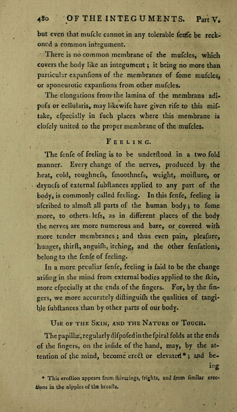 but even that mufcle cannot in any tolerable fenfe be reck- oned a common integument. • There is no common membrane of the mufcles, which covers the body like an integument; it being no more than particular expanlions of the niembranes of fome mufcleSj or aponeurotic expanlions from other mufcles. The elongations from'the lamina of the membrana adi- pofa or eellularisy may likewife have given rife to this mif- take, efpecially in fuch places where this membrane is clofely united to the proper membrane of the mufcles. Feeling. The fenfe of feeling is to be undetllood in a two fold manner. Every change of the nerves, produced by/ the heat, cold, roughnefs, fmoothnefs, weight, moillure, or drynefs of external fubllances applied to any part of the body, is commonly called feeling. In this fenfe, feeling is aferibed to almoft all parts of the human body j to fome more, to others, lefs, as in different places of the body the nerves are more numerous and bare, or covered with more tender membranes ; and thus even pain, pleafure, hunger, third, anguifli, itching, and the 6ther fenfations, belong to the fenfe of feeling. In a more peculiar fenfe, feeling is fald to be the change arifing in the mind from external bodies applied to the fkin, more efpecially at the ends of the fingers. For, by the fin- gers, we more accurately didinguiih the qualities of tangi- ye fubdances than by other parts of our body. ' Use of the Skin, and the Nature of Touch. The papillse', regularly difpofed in the fpiral folds at the ends of the fingers, on the infide of the hand, may, by the at- tention of the mind, become ere (ft or elevated*; a^d be- h)g * This ereftlon appears from fljiverings, frights, and from fimilar erec- tions in the nipples of the breafts. _ ^