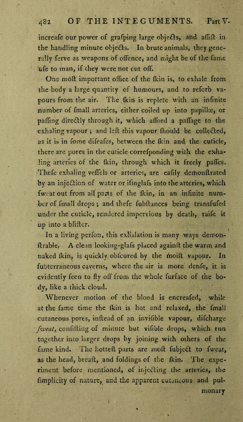 increafe our power of grafping large objefis, and afTift in the handling minute objedds. In brute animals, they gene- rally ferve as weapons of offence, and might be of the fame ufe to man, if they were not cut off. One moft important office of the fkin is, to exhale from the body a large quantity of humours, and to reforb va- pours from the air. The fkin is replete with an infinite number of fmall arteries, either coiled up into papillae, or paffing diredfly through it, which afford a paffage to the exhaling vapour ; and left this vapour fhbuld be colledf ed, as it is in fome difeafes, between the fkin and the cuticle, there are pores in the cuticle correfponding with the exha- ling arteries of the fkin, through which it freely paffes, Thefe exhaling veffels or arteries, are eafily deilionftrated by an inje£lion of water or ifinglafs into the arteries, which fweat out from alf parts of the fkin, in an infinite num- ber of fmall drops ; and thefe fubflances being transfufed under the cuticle, rendered impervious by death, raife it up into a blifler. In a living perfon, this exhalation is many ways demon- flrable, A clean looking-glafs placed againd the warm and naked fkin, is quickly obfeured by the ihoifl vapour. In fubterraneous cav'erns, w'here the air is more denfe, it is evidently feen to fly off from the whole furface of the bo- dy, like a thick cloud. Whenever motion of the blood is encreafed, while at the fame time the fkin is hot and relaxed, the fmall cutaneous pores, inflead of an invifible vapour, difeharge fweati confifting of minute but vifible drops, which run together into larger drops by joining with others of the fame kind. The hottefl parts are mofl fubjedl to fw'eat,' as the head, bread, and foldings of the fkin. The expe- riment before mentioned, of injeiding the arteries, the fimplicity of nature, and the apparent cutaneous and pul- monary