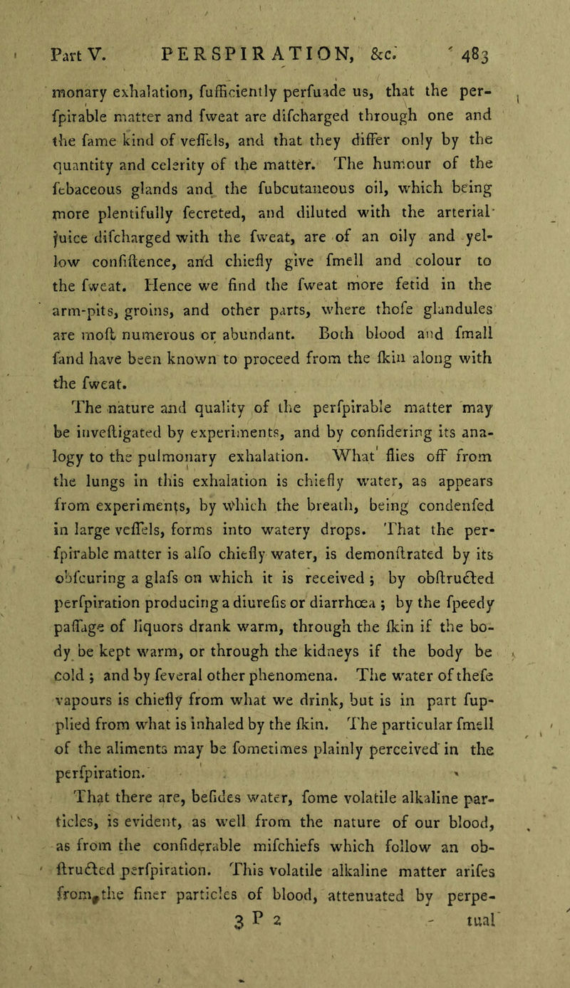 Y monary exhalation, fufficiently perfuade us, that the per- fphable matter and fweat are difcharged through one and the fame kind of vefltls, and that they differ only by the quantity and celerity of the matter. The hunriour of the ftbaceous glands and the fubcutaiieous oil, which being more plentifully fecreted, and diluted with the arterial’ fuice difcharged with the fweat, are of an oily and yel- low confiftence, and chiefly give fmell and colour to the fweat. Plence we find the fweat more fetid in the arm-pits, groins, and other parts, where thofe glandules are rnofl numerous or abundant. Both blood and fmall fand have been known to proceed from the fkin along with the fweat. The nature and quality of the perfpirable matter may be iiivefligated by experiments, and by confidering its ana- logy to the pulmonary exhalation. What flies off from the lungs In this exhalation is chiefly water, as appears from experiments, by wdiich the breath, being condenfed in large veffels, forms into watery drops. That the per- fpirable matter is alfo chiefly water, is demonflrated by its obfcuring a glafs on which it is received ; by obftrudfcd perfpiration producing a diurefis or diarrhoea ; by the fpeedy paffdge of liquors drank warm, through the fkin if the bo- dy be kept warm, or through the kidneys if the body be cold ; and by feveral other phenomena. The water of thefe vapours is chiefly from what we drink, but is in part fup- plied from what is inhaled by the fkin. The particular fmell of the aliments may be fometimes plainly perceived in the perfpiration. ' That there are, befides water, fome volatile alkaline par- ticles, is evident, as well from the nature of our blood, as from the confid^rable mifchiefs which follow an ob- flru£led perfpiration. This volatile alkaline matter arlfes from^the finer particles of blood, attenuated by perpe- 3 T 2 ' tual