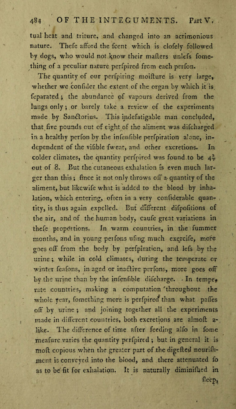 tual heat and triture, and changed Into an acrimonious nature. Thefe afford the fcent which is ciofely followed by dogs, who would not l^now their maRers unlefs fome- thing of a peculiar nature perfpired from each perfon. The quantity of our perfpirlng moiRure is very large, whether we confiJer the extent of the or^an bv which it is feparated ; the abundance of vapours derived from the lungs only j or barely take a review of the experiments made by Sandlorius. This indefatigable man concluded, that five pounds cut of eight of the aliment was difcharg'ed in a healthy perfon by the infenfible perfpiration alone, in- dependent of the vifible fweat, and other excretions. In colder climates, the quantity perfpired was found to be 4-1; out of 8. But the cutaneous exhalation is even much lar- ger than this; fince it not only throws off a-quantity of the aliment, but likewife what is added to the blood by inha- lation, which entering, often in a very confiderable quan- tity, is thus again expelled. But different dlfpofitions of the air, and of the human body, caufe great variations in thefe ptopd'ttlons. In warm countries, in the fummer months, and in young peifons ufmg much exercife, more goes off from the body by perfpiration, and lefs by the urine; while in cold climates, during the temperate or winter feafons, in aged or inaclive perfon?, more goes off by the urine than by the jnfenfible difebarge. - In tempcf rate countries, making a computation 'throughout the v/Iiole year, fomething mere is perfpirea than what paffes off by urine ; and joining together all the experiment$ made in different countries, both excretions are almoR a- like. The difference of time after feeding alfo in fome meafure varies the quantity perfpired ; but in general it is moR copious when the greater part of the di|eRed nourifii- ment is conveyed into the blood, and there attenuated fo as to be' fit for exhalation. It is naturally diminifbed in