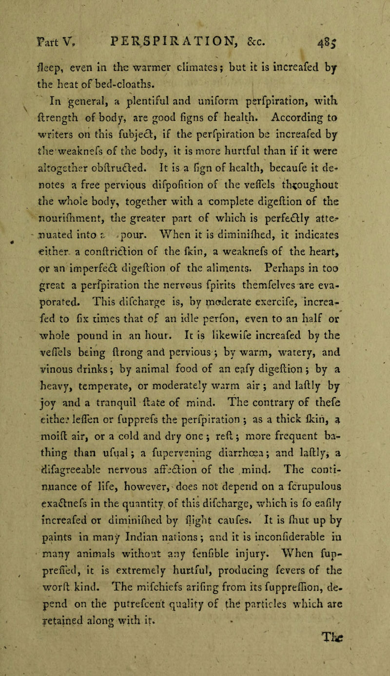 PaitV, PERSPIRATION, See. 48J / /leep, even m the warmer climates; but it is increafed by the heat of beci-cloaths. In general, a plentiful and uniform psrfpiration, with, ftrength of body, are good figns of health. According to writers on this fubjecl, if the perfpiration be increafed by the'weaknefs of the body, it is more hurtful than if it were altogether obdrudled. It is a fign of health, becaufe it de- notes a free pervious difpofition of the veflels th^joughout the whole body, together with a complete digeftion of the nouriihment, tire greater part of which Is perfe£Ily atte- ‘ .TJuated into a .pour. When it is diminifhed, it indicates cither a conftritlion of the ficln, a weaknefs of the heart, or an imperfeiSl digeftion of the aliments. Perhaps in too great a perfpiration the nervous fpirlts themfelves are eva- porated. This difeharge Is, by moderate exercife, increa- fed to (iK times that of an idle perfon, even to an half or whole pound in an hour. It is likewlfe increafed by the veflels being ftrong and pervious *, by warm, watery, and vinous drinks; by animal food of an eafy digeftion; by a heavy, temperate, or moderately warm air; and laftly by joy and a tranquIT ftate o-f mind. The contrary of thefe elthe? leflhn or fupprefs the perfpiration ; as a thick flcln, a molft air, or a cold and dry one ; reft; more frequent ba- thing than ufual; a fupervening diarrhoea; and laftly; a dlfagreeable nervous affedlion of the mind. The conti- nuance of life, however, does not depend on a fcrupulous exa<5inefs In the quantity of this difeharge, which is fo eaflly increafed or dlminiflied by flight caufes. It Is fiiut up by paints in many Indian nations; and it is inconfiderable in many animals without any fenfible injury. When fup- prefled, it Is extremely hurtful, producing fevers of the worft kind. The mifehiefs arifing from its fupprefiion, de- pend on the putrefeent quality of the particles which arc retained along with It. The