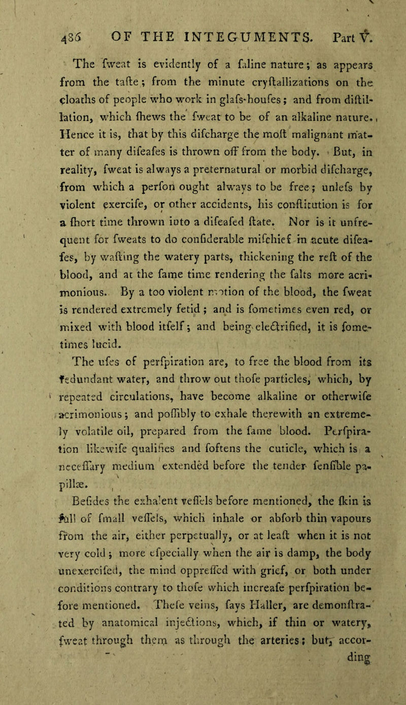 The fweat is evidently of a faline nature; as appears from the tafte; from the minute cryftallizations on the ^loachs of people vi'ho work in glafs'houfes; and from diftil- lation, which fhews the fweat to be of an alkaline nature.. Hence it is, that by this difcharge the molt malignant mat- ter of many difeafes is thrown off from the body. But, in reality, fweat is always a preternatural or morbid difcharge, from which a perfon ought always to be free; unlefs by violent exercife, or other accidents, his conflicution is for a {hort time thrown into a difeafed Hate. Nor is it unfre- quent for fweats to do confiderable mifchief in acute difea- fes, by walling the watery parts, thickening the reft of the blood, and at the fame time rendering the falts more acri-- monious. By a too violent motion of the blood, the fweat is rendered extremely fetid ; and is fometimes even red, or mixed with blood itfelf; and beingxeledlrified, it is fome- times lucid. The ufes of perfpiration are, to free the blood from its fedundant water, and throw out thofe particles, which, by ' repeated circulations, have become alkaline or otherwife acrimonious; and poftibly to exhale therewith an extreme- ly volatile oil, prepared from the fame blood. Perfpira- tion likewife qualifies and foftens the cuticle, which is a ncccftary medium extended before the tender fenlible pa- pillse. , Belides the exhalent vefiels before mentioned, the {kin is ^all of fm^dl veftels, which inhale or abforb thirt vapours from the air, either perpetually, or at leaft when it is not very cold; more efpecially when the air is damp, the body unexercifed, the mind opprelTcd with grief, or both under conditions contrary to thofe which increafe perfpiration be- fore mentioned. Thele veins, fays Haller, are demonftra- ted by anatomical injediions, which, if thin or watery, fweat through thera as through the arteries; butp accor- ' ding S
