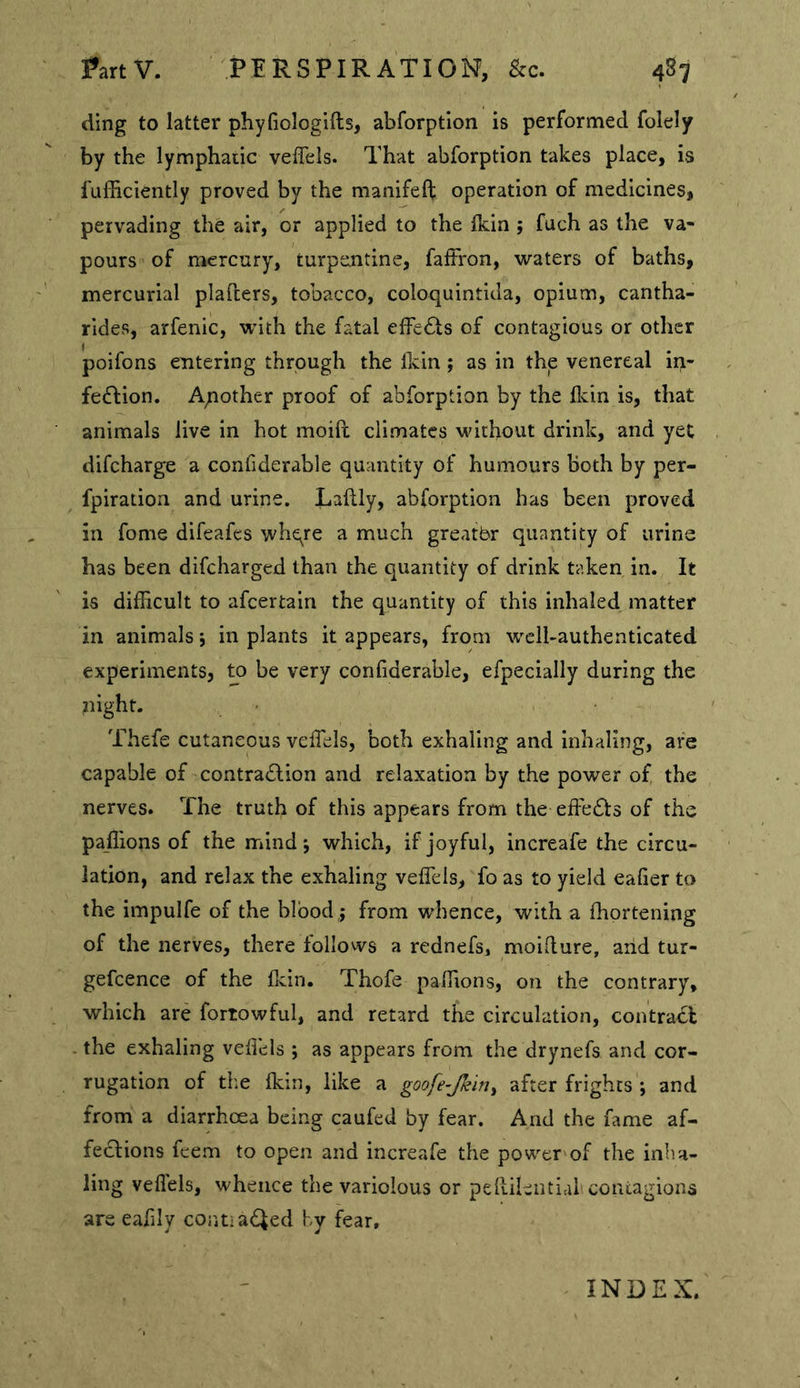ding to latter phyfiologifts, abforption is performed folely by the lymphatic veffels. That abforption takes place, is fufficiently proved by the manifeft operation of medicines, pervading the air, or applied to the ikin ; fuch as the va- pours of mercury, turpentine, falFron, waters of baths, mercurial plafters, tobacco, coloquintida, opium, cantha- rides, arfenic, with the fatal effects of contagious or other poifons entering through the Ikin; as in the venereal ir>- fe^Iion. A;iother proof of abforption by the llvin is, that animals live in hot moift climates without drink, and yet difcharge a confiderable quantity of humours both by per- fpiration and urine. Laftly, abforption has been proved in fome difeafcs whqre a much greatbr quantity of urine has been difcharged than the quantity of drink taken in. It is difficult to afcertain the quantity of this inhaled matter in animals 5 in plants it appears, from well-authenticated experiments, to be very confiderable, efpecially during the flight. Thefe cutaneous veffels, both exhaling and inhaling, are capable of contradion and relaxation by the power of, the nerves. The truth of this appears from the effects of the paffions of the mind j which, if joyful, increafe the circu- lation, and relax the exhaling veffels, fo as to yield eafier to the impulfe of the blood ; from whence, with a fhortening of the nerves, there follows a rednefs, moifture, arid tur- gefcence of the fidn. Thofe paffions, on the contrary, which are fortowful, and retard the circulation, contract the exhaling vefiels ; as appears from the drynefs and cor- rugation of the fkin, like a goofe-Jkin^ after frights ; and from a diarrhoea being caufed by fear. And the fame af- fections feem to open and increafe the power of the inha- ling vefiels, whence the variolous or peRileiitial coniagions are eafily contiacted by fear. INDEX.