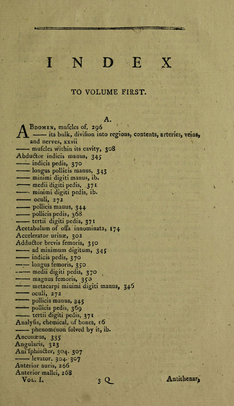 TO VOLUME FIRST. ' ' A- . ABdomen, mufcles of, 296 ' its bulk, divlfion into regions^ contents, arteries, veinSy . and nerves, xxvii mufcles v^ithin its cavity, 308 Abdu(flor indicis manus, 345 ' ' —— indicis pedis, 370 ' longus pollicis nianus, 343 ' —— minimi digit! manus, ib. , medii'digiti pedis, ,371 ' ——* minimi digit! pedis, ib. , —— oculi, 272 ■ pollicis mauus, 344 ^ — pollicis pedis, 368 — tertii digiti pedis, 371 ' Acetabulum of olfa innominata, 174 , Accelerator urinse, 302 ^ . Addu6lor brevis femoris, 350 — ad minimum digitum, 345 — indicis pedis, 370 —,— longus femoris, 350 medii digiti pedis, 370 , ' • magnus femoris, 35a metacarpi miuimi digiti manus, 346 oculi, 272 ' ■ ■ pollicis manus, 345 - pollicis pedis, 369 — - tertii digiti pedis, 371 ^ Analyfis, chemical, of bones, 16 phenomenon folved by it, ib. , • Anconaeus, 335 Angularis, 323 , AniTphinder, 304. 307 — levator, 304.'307 Anterior auris, 266 Anterior mallei, 268 VoL. I. ' '3 Q. Antithcnar^