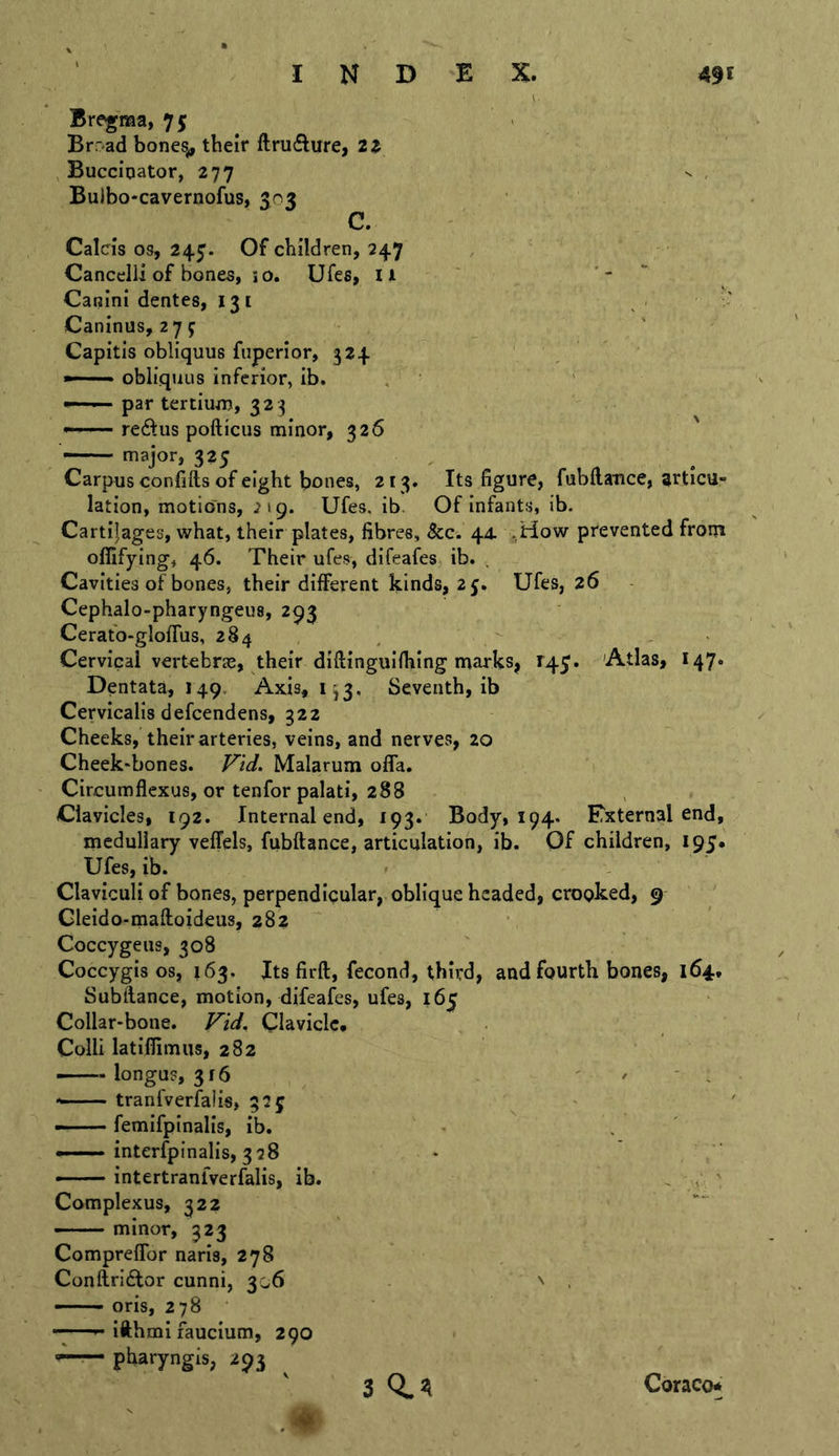 Its figure, fubflance, ^rticu- Of infants, ib. Bregraa, 75 Brrad bones^ their ftrufture, 2Z Buccinator, 277 Buibo-cavernofus, 503 C. Calcis os, 245. Of children, 247 Cancelli of bones, io. Ufes, ll Canini dentes, 131 Caninus, 279 Capitis obliquus fuperior, 324 obliquus inferior, ib. — par tertium, 32 3 --— redus pofticiis minor, 326 major, 325 Carpus confifts of eight bones, 213 lation, motions, 219. Ufes, ib. Cartilages, what, their plates, fibres. See. 44. ;,How prevented froin offifying, 46. Their ufes, difeafes ib. . Cavities of bones, their different kinds, 25. Ufes, 26 Cephalo-pharyngeus, 293 Cerafo-glofTus, 284 Cervical vertebrae, their diftinguifhing marks, T45’. 'Atlas, I47. Dentata, 149. Axis, 1^3, Seventh, ib Cervicalisdefcendens, 322 Cheeks, their arteries, veins, and nerves, 20 Cheek-bones. F'td. Malarum offa. Circumflexus, or tenfor palati, 288 Clavicles, 192. Internal end, 193* Body, 194. ETxternal end, medullary vefTels, fubftance, articulation, ib. Of children, 195. Ufes, ib. r Claviculi of bones, perpendicular, oblique headed, crooked, 9 Gleido-maftoideus, 282 Coccygeus, 308 Coccygis os, 163. Its firft, fecond, third, and fourth bones, 164, Subfiance, motion, difeafes, ufes, 165 Collar-bone. Fid, Clavicle, Colli latiffimus, 282 — longus, 316 ■ ' ' ' . tranfverfalis, 325 — femifpinalis, ib. - —— interfpinalis, 328 — intertranlverfalis, ib. , , ' Complexus, 322 —— minor, 323 ComprefTor naris, 278 Conftridlor cunni, 306 ^ . oris, 278 • ^ ifthmi laucium, 290 pliaryngis, 293 3 0.21 Coraco*