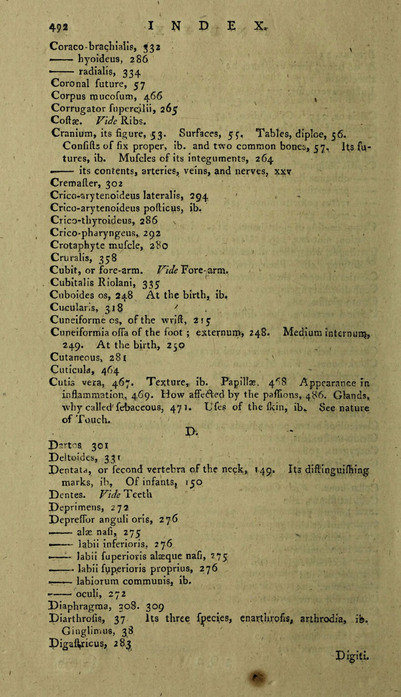 Coraco-brachialls, 332 •— hyoideus, 286 — radialis, 334 Coronal future, 57 Corpus mucofum, 466 Corrugator fiiperciilii* 265 Coftje. Vide Ribs. Cranium, its figure, 53. Surfaces, 5^, Tables, dipioe, 56. Confifl.5 of fix proper, ib. and ttvo common bones, 57, Its fu- tures, ib. Mufcles of its integuments, 264 its contents, arteries, veins, and nerves, xxv Cremailer, 302 Crico-arytenoideus lateralis, 294 ' - Crico-arytenoideus pofticus, ib. Crico-tbyroideus, 286 s Crico-pharyngeus, 292 Crotaphyte mufcle, 280 Cruralis, 358 Cubit, or fore-arm. Vide Fore-arm. Cubital is Riolani, 335 , Ciiboides os, 248^ At the birth, ib. CuGulans, 318 '' Cuneifornie OS, of the wrift, 215 Cuneiformia ofia of the foot ; externum, 248. Medium internun^, 249. At the birth, 250 Cutaneous, 281 ' Ciuicuk, 464 Cutis vera, 467. Texture, ib. Papilla!. 4^)8 Appearance in inflammation, 469. Hovr affefted by the paffions, 486. Glands, why called fel>accous, 471. L'fes of the flyin, ib» See nature of Touch. I>‘ Dartes 301 Deltoides, 331 Dentata, or fecond vertebra of the neck, 149. Its diftinguifhing marks, ib. Of infants^ 150 Dentes. Vide Teeth Deprimens, 272 DeprelTor anguli oris, 276 ——- al2e nafi, 275 —'■ labii inferioris, 276 -— labii fuperioris alseque nafi, 275 — labii fyp.erioris proprius, 276 — labiorum, communis, ib. oculi, 272 Diaphragma, 308. 309 Diarthrolis, 37 Its three fjpeciies, enarthVpfis, arthrodia, ib. Ginglimus, 38 pigal^ricus, 28,3 Digiti.