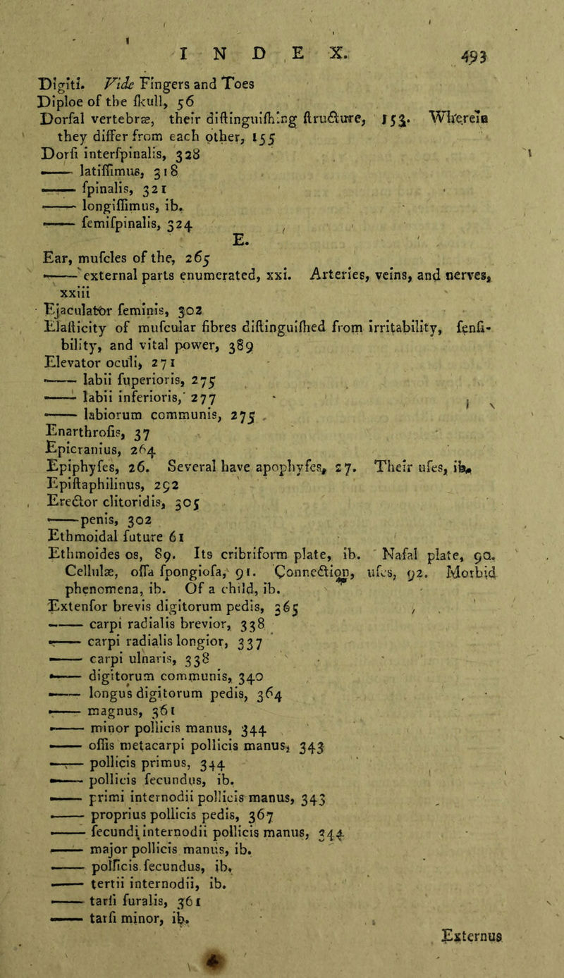 Diglti. Fingers and Toes Diploe of the flcull> 56 Dorfal vertebrs, their diftingiiifiiing (lru6l:irre, 153^. Wii'erem they differ from each other, 155 Dorfi interfpinalis, 328 latiffimue, 318 —fpinalis, 321 —— longiffimus, ib» —— femifpinalis, 324 ^ . E. ' Ear, mufcles of the, 265 'external parts enumerated, xxi. Arteries, veins, and nerves, xxiii Ejaculat^br feminis, 302 Elafticity of mufcular fibres diflinguifhed from irritability, fenfi- bility, and vital power, 389 Elevator oculi, 271 labii fuperioris, 275 —— labii inferioris/ 277 • I ^ - labiorum communis, 275 , Enarthrofis, 37 Epicranius, 264 Eplphyfes, 26. Several have apopliyfes, 27, Their ufes, ib* Epiftaphllinus, 292 Eredtor clitorldis, 505 - penis, 302 Ethmoidal future 6l Ethmpides os, 89. Its cribriform plate, ib. ' Nafal plate, 9Q. Cellulae, ofla fpongiofa,^ 91. Coonedfion, ufes, 92. Morbid phenomena, ib. Of a child, ib. Extenfor brevis digltorum pedis, 365 , . carpi radial is brevlor, 338 r carpi radialislongior, 337 —— carpi ulnaris, 338 •—— digltorum communis, 340 ——- longus digltorum pedis, 364 — magnus, 361 minor pollicis manns, 344 —— ofiis metacarpI pollicis manusi 343 — pollicis primus, 344 pollicis fecundus, ib. ——- prlmi Internodii pollicis manus, 343 ■ — proprius pollicis pedis, 367 fecundi Internodii pollicis manus, 344 ^ ■ major pollicis maniis, ib. - polPicis fecundus, ib. tertii internodii, ib. —tarfi furalis, 361 —— tarfi minor, ib. Externus