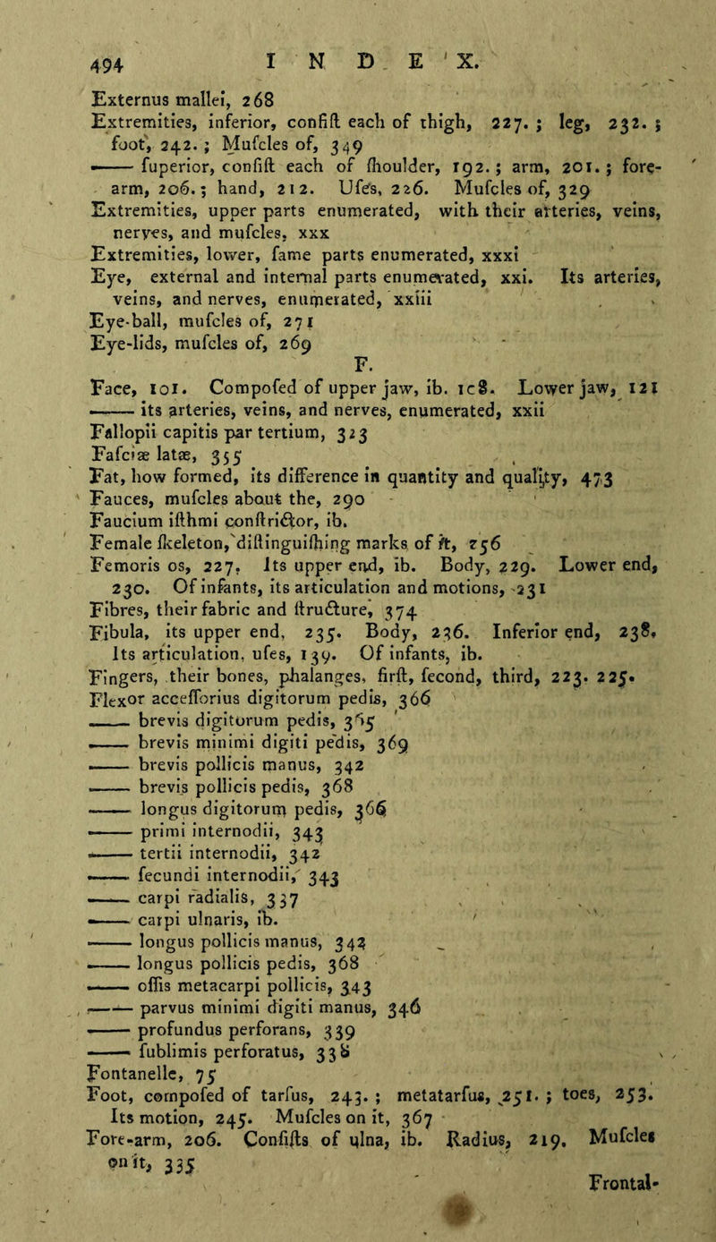 I N D . E ' X. Externus mallei, 268 Extremities, inferior, confift each of thigh, 227. ; leg, 232. 5 foot, 242. ; Mufcles of, 349 —• fuperior, confift each of flioulder, 192.; arm, 201.; fore- arm, 206.; hand, 212. Ufes, 226. Mufgles of, 329 Extremities, upper parts enumerated, with their aVteries, veins, nerves, and mufcles, xxx Extremities, lower, fame parts enumerated, xxxi Eye, external and inteimal parts enumevated, xxi. Its arteries, veins, and nerves, enumerated, xxiii Eye-ball, mufcles of, 271 Eye-lids, mufcles of, 269 • F. Face, loi. Compofed of upper jaw, ib. ic8. Lower jaw, 121 — its arteries, veins, and nerves, enumerated, xxii Fallopii capitis par tertium, 323 Fafciae latae, 355 Fat, how formed, its difference in quantity and quall,ty, 473 ' Fauces, mufcles about the, 290 Faucium ifthmi qonftrl6tor, ib. Female flieletonj'diftinguiOiing marks, of /t, 256 Femoris os, 227, Its upper end, ib. Body, 229. Lower end, 230. Of infants, its articulation and motions, -231 Fibres, their fabric and Ifru^lurei 374 Fibula, its upper end, 235. Body, 236. Inferior end, 238* Its articulation, ufes, I39. Of infants, ib. Fingers, their bones, phalanges, firft, fecond, third, 223. 225. Elcxor accefforius digitorum pedis, 36^ ’ — brevis digitorum pedis, 3'>5 brevis minimi digitl pe'dis, 369 brevis pollicis manus, 342 brevis pollicis pedis, 368 longus digitorum pedis, 36^ —— primi internodii, 343 ——— tertii internodii, 342 fecundi internodii,' 343 —-—carpi radialis, 337 . — carpi ulnaris, ib. ' ——longus pollicis manus, 34^ — longus pollicis pedis, 368 —— oflis metacarpi pollicis, 343 , — parvus minimi digit! manus, 346 • profundus perforans, 339 —— fublimis perforatus, 338 Fontanellc, 75 Foot, cornpofed of tarfus, 243. ; metatarfus, 2^t. ; toes, 253, Its motion, 245. Mufcles on it, 367 Fore-arm, 206. Confiffs of i}lna, ib. Radius, 219, Mufcles on it, 335 ' ^ , Frontal*