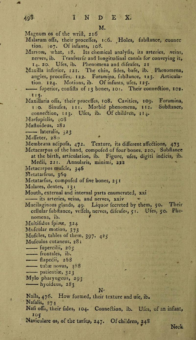 i 49^^ ^ INDEX. M. Magnum os of the wriil, 216 Malarum ofla, their proceiTes, ic6. ^Holes, fubftancc, ,conncc tion, 507. Of infants, loB. Marrow, what, 18. Its chemical analyfis, its arteries, iveins, nerves, ib. Tranfverfc and longitudinal canals for conveying it, I 4. 20. Ufes, ib. Phenomena and difeafes, 21 Maxilla inferior, 121. The chin, fides, bafe, ib. .Phenomena, angles, procefiesr 12.2. Foramina, fubdance, 123. Articula- tion, 124. Motions, ib. Of infants, ufes, 125. ■ fuperior, confilts of 13 bones, lO!. Their connexion, 102. Maxillaria offa, 'their proceffes, 108. Cavities, 109. Foramina, i;o. Sinufes, lit. Morbid phenomena, 112. Subftance, connedlion, 113. Ufes, ib. Of children, 114. Marfupialis, ^o3 . Maltoideus, 282 lateralis, 323 MafTeter, 280 * Membrana adipofa, 472. Texture, its different afTeftlons, 473 Metacarpus of the hand, compofed of four bones, 220, Subftance at the birth, articulation, ib. Figure, ufes, digit! indicis, ib. Mcdii, 221. Annularis, minimi, 222 Metacarpus mufcle, 346 Metatarfeus, 369 Metatarfus, compofed of five bones, 25 I Molares, dentes, 131* < Mouth, external and internal parts enumerated, xxi its arteries, veins, and nerves, xxiv . Mucilaginous glands, 49. Liquor fecreted by them, 50. Their cellular fubftance, veffels, nerves, difeafes, 5 t. Ufes, 50. Phe- nomena, ib. ' ^ Muitifidus fpiir^, 324 Mufcular motion, 373 Mufclcs, tables of them, 397. 425 Mufeuius cutaneus, 281 fuperciiii, 265 frontales, ib. —— flapedii, 268 ——— tubae novus, 288 patientias, 323 Mylo pharyngeus, 293 • hyoideus, 283 N' Nails, 476. How formed, their texture and ufe, ib* ' Nafalis, 274 Nafi offa, their fides, 104. Conneflion, ib. Ufes, of an infant, 105 Naviculare os, of the tarfi’.s, 247. Of children, 24S Neck