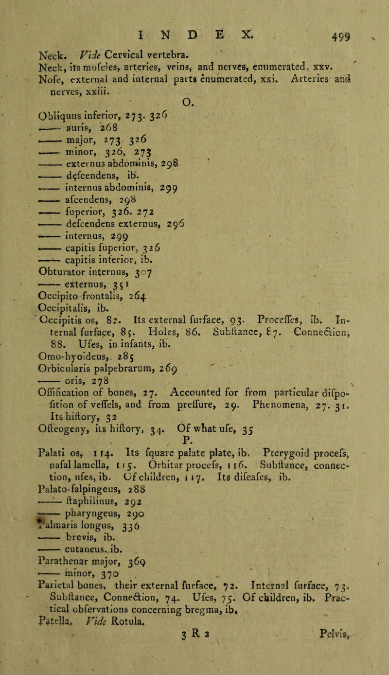 Neck. Vide Cervical vertebra. Neck, its mufcles, arteries, veins, and nerves, cntimerated, xxv. Nofe, external and internal parts enumerated, xxi. Arteries and nerves, xxiii. , o. ■ Obliqinis inferior, 273. 32^ auris, 268 major, 273. 326 minor, 326, 273 externus abdom^inis, 298 d^'feendens, ib. - internus abdominis, 299 —— afeendens, 298 fuperior, 326. 272 — defccadens externus, 296 internus, 299 • ■ capitis fuperior, 326 - capitis inferior, ib. Obturator internus, 307 externus, 35* Occipito frontalis, 264 Occipitalis, ib. Occipitis os, 82. Its external furface, 93. Procefles, ib. In- ternal furface, 85. Holes, 86. Subitance, £7. Conneclion, 88. Ufes, in infants, ib. Omo-byoideus,. 285 ‘ , Orbicularis palpebrarum, 269  ' ~ oris, 27B ^ Offificaiion of bones, 27. Accounted for from particular difpo- fition of veffels, and from prelfure, 29. Phenomena, 27.31. Its hiftory, 32 Ofteogeny, its hiftory, 3^5. Of w’bat ufe, 35 P. Palati os, 114. Its fquare palate plate, ib. Pterygoid procefs, nafal lamella, (15. Orbitar procefs, 116. Subftance, connec- tion, ufes, ib. Of children, 117. Its difeafes, ib. Palato-falpingeus, 288 —^ ftaphiiinus, 292 pharyngeus, 290 x'almaris longus, 336 brevis, ib. - — cutaneus, ib. Parathenar major, 369 minor, 370 , , ' Parietal bones, their external ftirface, 72. Internal furface, 73. Subftance, Connexion, 74. Ufes, 75. Of children, ib. Prac- tical obfervations concerning bregma, ib» Patella. Vide Rotula. 3 R 3 Pelvis,