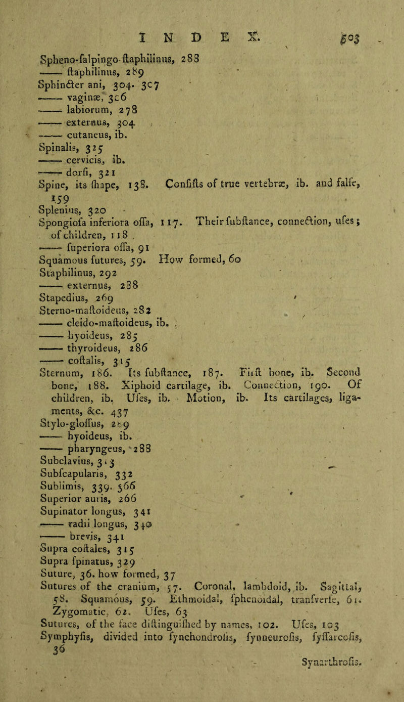 Spheno-falpingo-ftaphilinus, 2 83 ftaphilinus, 289 * Sphinder ani, 304. 3C7 vagina£r3c6 1 labiorum, 27S externus, 304 cutancus, ib. Spinalis, 325 cervicis., ib. dcrfi, 321 Spine, its (bape, 138. Confifts of true vertebras, ib. and falfe, IS9 Splenius, 320 Spongiofa inferiora ofia, 117. Their fubilance, connexion, ufes; of children, 118, fuperiora offa, 91 Squamous futures, 59. How formed, 60 Staphilinus, 292 externus, 288 Stapedius, 269 - • ■ Sterno-maftoideiis, 283 , ' cleido-maftoideus, ib. . hyoideus, 285 — — thyroideus, 286 coftalis, 315 Sternum, 186. Its fubftance, 187. Fitfl bone, ib. Second bone, 188. Xiphoid cartilage, ib. Connection, 190. Of children, ib. Ufes, ib. Motion, ib. Its cartilages? liga- ments, &amp;c. 437 Stylo'gloffus, ztg hyoideus, ib. pharyngeus,-zSS Subclavius, 3.3 Subfcapularis, 332 Sublimis, 339. 566 Superior auris, 266 ' Supinator longus, 341 ' ' radii longus, 3^0 - — brevis, 341 Supra coftales, 315 Supra fpinatus, 329 Suture, 36. how formed, 37 Sutures of the cranium, 57. Coronal, lambdold, lb. Sagittal, 58. Squamous, 59. Ethmoidal, fphenoidal, tranfverle, 61, Zygomatic, 62. Ufes, 63 Sutures, of the face didinguillied by names, 102. Ufes, 103 Symphyhs, divided into fynchondrolis, fynneurofis, fyflarcofis, Synarthrofii.