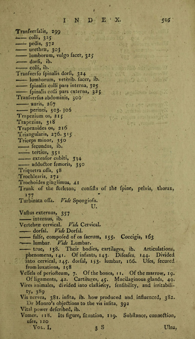 Tranfvetfalls, 299 i—colli, 325 pedis, 372 urethrse, 303 lumborum, viilgo faceir, 325 - dorfi, ib. colli, ib. ' . ' ‘ ’ Tranfveifo fpinalis dorfi, 324 ^ — lumborum, vet^rib. facer, ib. : . ' fpinalis colli pars interna, 325 ■ fpinalis colli pars externa, 325 Tranfverfus abdominis,’500' - • auris, 26*7 perinei, 503. 306 , ' , Trapezium os, 2ij ' , ' ' ' Trapezius, 318 , Trapezoides os, 216 Triangularis, 276. 315 . , , Triceps minor, 330 - —i- fequndus, ib, —tertius, 35* . . , ' extenfor cubiti, 334 adduftor fcmoris, 350 , / , w Triquetra ofia, 58 .Trochlearls, 272 ' Trochoides ginglimus, 4I Trunlv of the ficeleton^ cotififts of tht fpine, pelvis, thorax, 177 ' ^ , Turblnata ofia. Sppnglofa, ^ , ' ,« . U. Vaftus externus, 357 internus, ib. • - . Vertebras cervical. Fidt Cervical. dorfal. Fide Dorfal. ■ falfe, corapofed of os facrum, 155. Coccigis, 16$ lumbar. Fide Lumbar, true, 138. Their bodies, cartilages, ib. Articulations, phenomena, 141. Of infants, 143. Difeafes, 144. Divided into cervical, 145. dorfal, 153. lumbar, 166. Ufes, fccured from luxations, 158 ' Veflels of periofteum, 7. Of the bones, 11, Of the marrow, 19. Of ligaments, 42. Cartilages, 45. Mucilaginous glands, 49. Vires animales, divided Into elailitfity, fenfibllity, and irritabili- ty, 3^9 , . Vis nervea, 381* infita, ib. how produced atid, influenced, 382. Dr Monro's objedtions to the vis infita, 392 Vital power deferibed, ib. ' Vomer, 118, Its figure, fituatlon, 119. Subftance, Gopircftion, ufes, 120