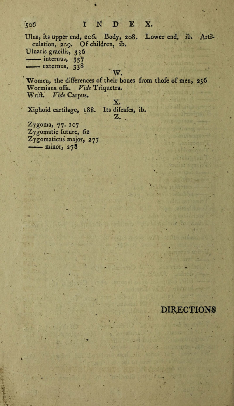 Ulna, Its upper end, 206. Body, 208. Lower end, ib. Art?- . culation, 209. Of children, ib. ^ Ulnaris gracilis, 356 ' • ■'—— intcrnus, 337 — externus, 338 /W. Women, the differences of their bones from thofe of men, 256 Wormiana offa. Fide Triquetra. Wrift. Fide Carpus. X. Xiphoid cartilage, 188. Its difeafes, ib. Z. ^ Zygoma, 77. J07 ' ' , ' Zygomatic future, 62 Zygomaticus' major, 277 —<—minor, 278 DIRECTIONS