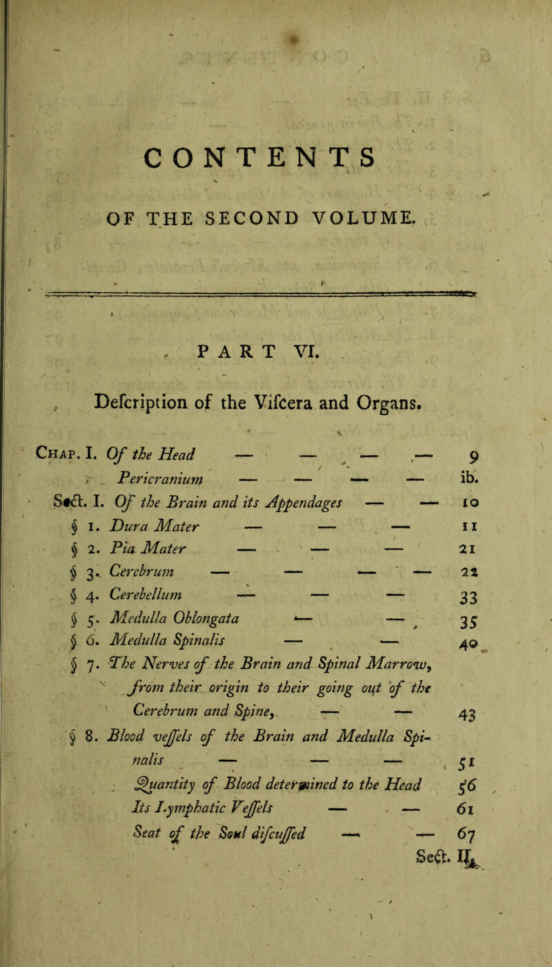 CONTENTS OF THE SECOND VOLUME. PART vr. Defcription of the Vifcera and Organs. Ch^p. I. Of the Head — — ^ — ,— r _ Pericranium — — ■— — S#(n:. I. Of the Brain and its Appendages — — § I. Dura Mater — — — j 2. Pia Mater — ■ ' ^— — ^3.. Cerebrum —— - — — ' — § 4. Cerebellum — — — ^ 5. Medulla Oblongata -— — 5 6. Medulla Spinalis — — j 7. Phe Nerves f the Brain and Spinal Marrowy ^ their origin to their going out ‘of the Cerebrum and Spine— ^8. Blood vejfels of the Brain and Medulla Spi~ nalis ' — — — : ^lantity of Blood determined to the Head Its Lymphatic Vejfels — - — Seat of the Soul difcuffed —— 9 ib. £o II 21 22 33 35 40. — 43 5« 61 67 Se<^. II