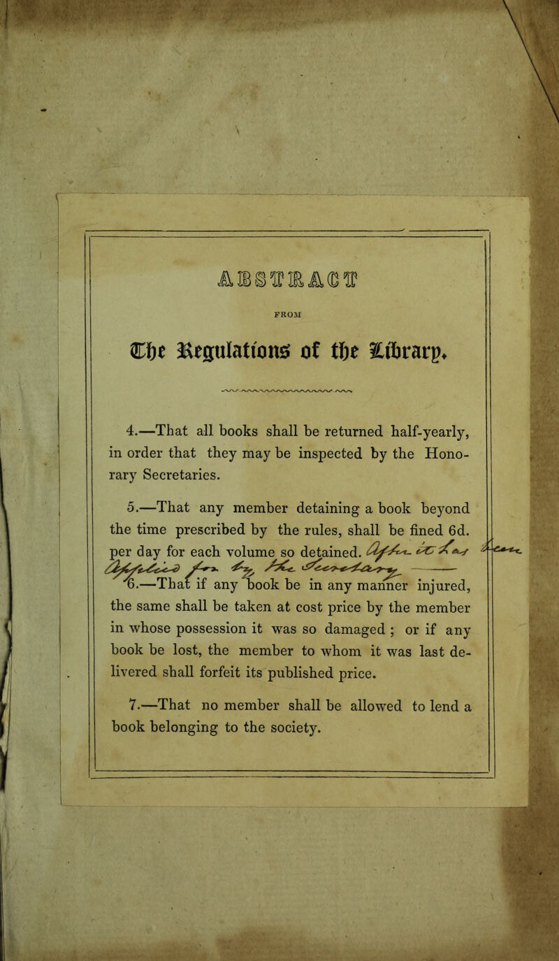 FROM Ct)f asegulationg of tfic iCi'firarg. 4. —That all books shall be returned half-yearly, in order that they may be inspected by the Hono- rary Secretaries. 5. —That any member detaining a book beyond the time prescribed by the rules, shall be fined 6d. per day for each volume so detained, ^ —That if any book be in any manner injured, the same shall be taken at cost price by the member in whose possession it was so damaged ; or if any book be lost, the member to whom it was last de- livered shall forfeit its published price. 7.—That no member shall be allowed to lend a book belonging to the society.