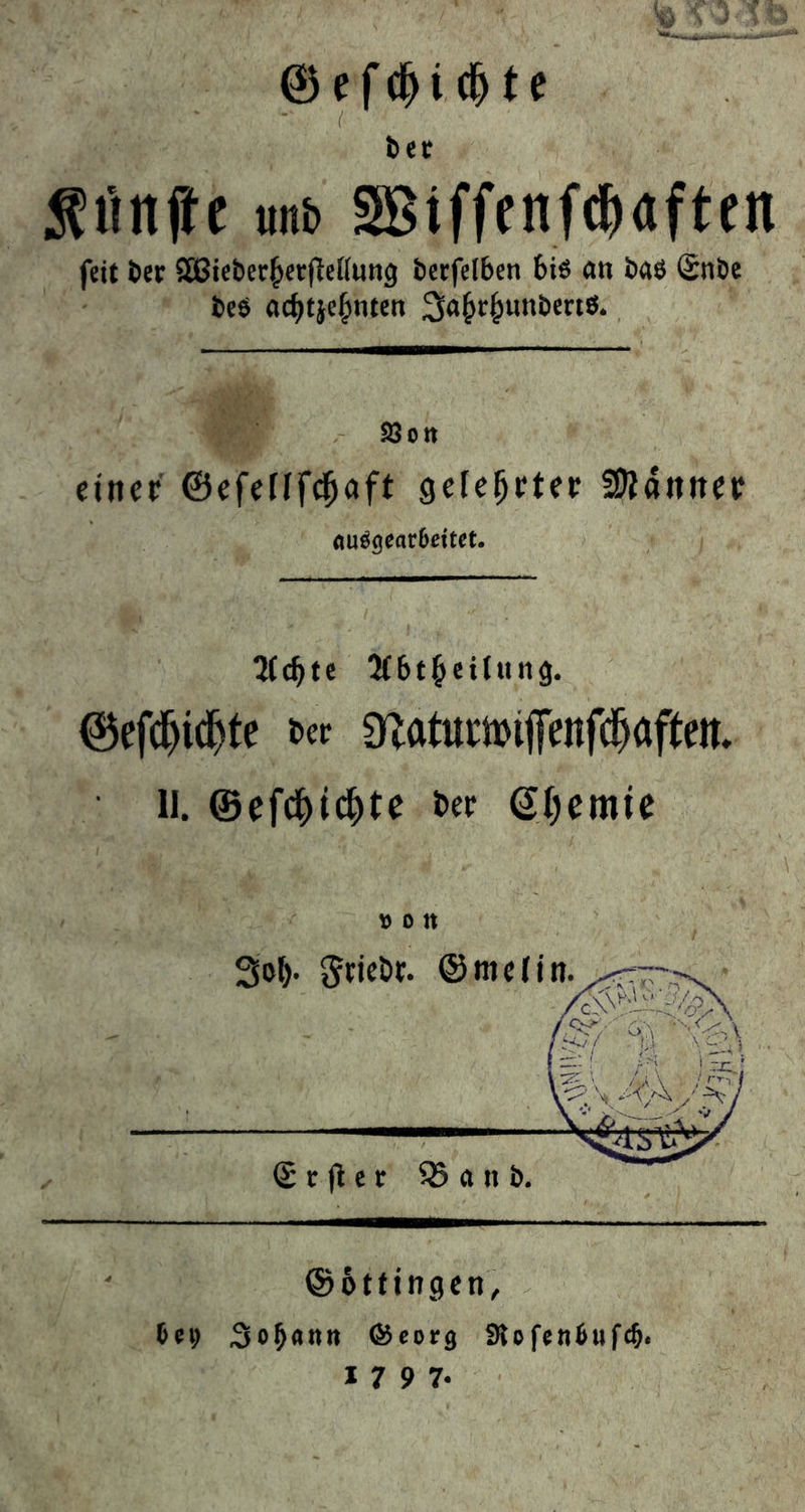 Geſchiſcht e a der | Funke und Wiſſenſchaften feit der Wiederherftellung derfelben bis an das Ende des Ben Jahrhunderis.  einer Sy A gelehrter Männer ausgearbeitet. | Achte Hörbeitung. | | Geſchichte der Naturwiſſenſchaften. U. Geſchichte der Chemie  &gt; { Erfter Band.  Göttingen, bey Johann Georg Rofenbufd. 1797.