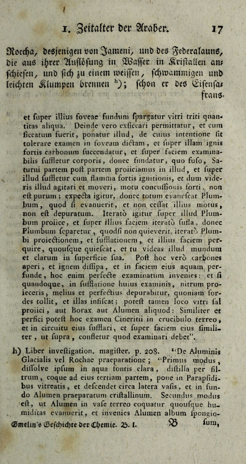 I I. 9(ra5er. 17 Ölocc^a, t)eö|cnigen t)on uni) t)eö ^«^eralaune, t)ie au6 ifym 'Jtuflofiing in 2[öaffer in .SinflLallen am fc^icfcn, uni) ftc^ ju einem meiffen, fc^mammigen imb (eic[;ten j^iumpeu bcennen fc(}on er öeö <^ifcnfa/ frans» et fiiper illius foveae fiindimi fprargatiir vitri triti quan- titas aliqua. Deinde vero cxficcari perinittatur, et cum ficcatuin fuerit, ponatur illud, de cuius intentione fit tolerare examen in foveam di6iam , et fnper illani ignis fortis carbonum fuccendatur, et fuper faciem exaniina- bilis fuffletur corporis, doiiec fnndatur, quo fufo, Sa- turni partem pofi partem proiieiamus in illud, et fiqjer ülud fuffletiir cum flanjoia fortis ignitionis, et dum vide- ris illud agitari et moveri, motu concufiionis fortinon eft purum ; expe6ta igitur, donec totum evanefeat Plum-r bum, quod fi evanucrit, et non cefiat illius niotus, non eft depuratum. Iteratb igitur fuper iliud Plum- bum proiiee, et fuper illius faciem iteratu fufia, donec Plumbum feparetur , qnodfi non quieverit, itcrato Plum- bi proieöVionem, et fufflationem ,, et illius faciem per- quirc, quoufque quiefeat, et tu videas illud munduni et darum in fuperficie fua. Poft hoc verb carbones aperi, et ignem difiipa, et in faciem eius aquam per- funde, hoc enim perfede examinatum invenies: et fi quandoque, in fufflatione huius examinis, nitrum pro- ieceris, melius et perfedius depurabitur, quoniam for- des tollit, et illas infifeat; poteft tarnen loco vitri fal proiici, aut Borax aut Alunien aliquod: Siniiliter et perfid poteft hoc examen Cineritii in crucibuio terreo, et in cireuitu eius fuffiari, et fuper faciem eius fiinili- ter , ut fupra, confletur quod examinari debet”. h) Liber inveftigation. niagifter. p. 208. “De AJuminis Glacialis vel Rochae praeparatione ; “Primus xnpdus, diflblve ipfum in aqua fontis clara, diftilla per fil- trum, coque ad eius tertiam partem, pone in Parapfidi- bus vitreatis, et defeendet circa latera vafis, et in fun- do Alumen praeparatum criftallinum. Secundus modus eft, ut Alumen in vafe terreo coqiiatur quoufque hu- miditas cvanuerit, et invenies Alumen album fpongio- Omelm’e eSefchichteber Chemie. 23.1. ^