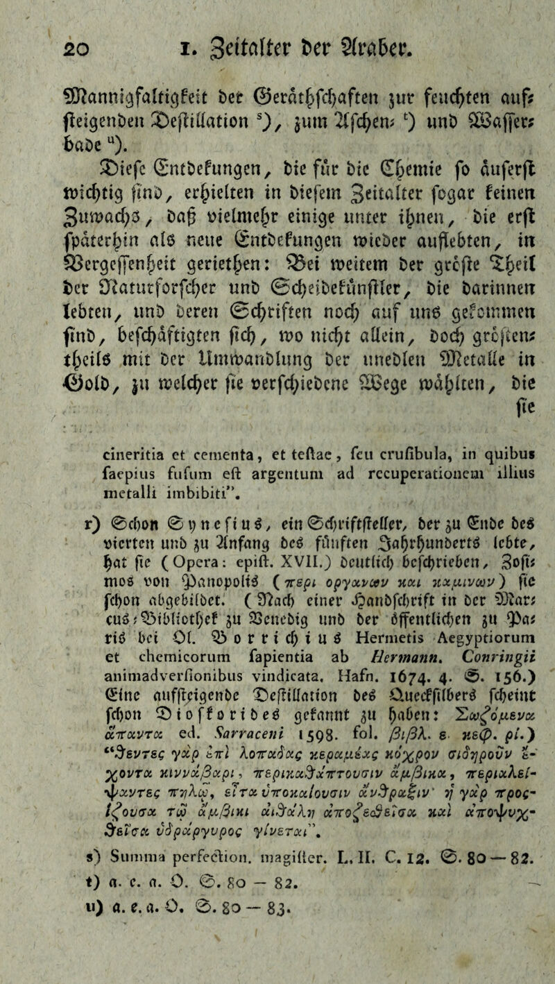 20 I. 2(rci6a\ 3Ranniäfalti()feit ber ©erdt^fd)aften jut feuchten auf; (leigenben 2)efliüation 0/ jum 2(fc^em 0 Sföaffer; babe ®iefc (Sntbefungen, bie fuc bic Chemie fo duferjl n)icf)tig jinb, erhielten in biefem fogar feinen 3ntuad;^, ba§ üielmc^r einige unter d;nen, bie er(^ fpater^in al6 neue (Sntbefungen tuicber auj^ebten, in Sßergejfen^eit geriet^en: S3ei lueitem ber grefie ?|)ei( ber O^atueforfeber unb ©cbeibefiinfHer, bie barinnen lebten, unb beren ©c^riften noc^ gekommen finb, befcbdftigten fic^/ «ic^t allein, boc^ greften; tfpcilö mit ber llmmanbhmg ber uneblen 9Ketalle in ©olb, ju melcber )le uerfd;iebcne ®ege mahlten, bie jic cineritia et cementa, et teftac, feu crufibula, in quibus faepius fufiim eft argeiUum ad rccuperationcm liiius metalli imbibiti*’. r) 0cf)on 0i;ncfiu^, ein0d)nftf?elfcr/ ber5U0ibc beö vierten unb j^u ^Infanq bei fiinften Sa^rb^nbertö ic6te, bat |ic (Opera: epift. XVII.) bcut(icl) bcfö)Xicbcn, 3o|ii mos von ^anopolt^ (irspi opyoo/cau hou ytxun/cou) fie fc!)on abgebilbet. ( Ü?acb einer ^anbfcbrtft in ber 93iar; cuö;^tbliotl)cf ju ^Senebig unb ber Öffentlichen ju ^a; riö bei Ol. 03 o r r i cf; i U ö Hermetis Aegyptiorum et chcmicorum fapientia ab Hermann, Conringii animadverfionibiis vindicata, Hafn. 1674. 4. 0. 156.) ^inc nuflf^igcnbc 'Oeflillation be^ OuccffilberÖ fcheint fcf)on 03 i 0 ff 0 ri b eö gefarmt 511 haben: 'Ecv^opieuce. aTTOivro: ed. Sarraceni 1598. fol* ßißX, e necp, p/.) “3’gvrsc yoep M Xoirx^ag y,epocf.Lixg Hoxpov cidTjpovv t- XOVTX Kivvolßxpi , TTSplKCi^XTrrOVdlV a/LtßlHOi, Ttepixkel-' ypxyrsg &lTxvTroKCitov<Jiv xv^pot^iv' ^ yoep 'Trpog- t^OVtXX TM olfxßlMt dl^ochl OCTfO^ec&etdX Kxl «Vo\f/v%- ^sTcx vSpcipyvpog yivE7xi\ s) Summa pcrfeclioii. magiüer. L. II. C. 12, 0. 80 — 82. t) 0. e. a. 0. 0. 80 - 82. 